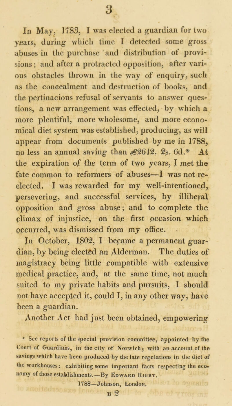 In May, 1783, I was elected a guardian for two years, during which time I detected some gross abuses in the purchase and distribution of provi- sions; and after a protracted opposition, after vari- ous obstacles thrown in the way of enquiry, such as the concealment and destruction of books, and the pertinacious refusal of servants to answer ques- tions, a new arrangement, was effected, by which a more plentiful, more wholesome, and more econo- mical diet system was established, producing, as will appear from documents published by me in 1788, no less an annual saving than ,s£2612. 2s. 6d.* At the expiration of the term of two years, I met the fate common to reformers of abuses—I w as not re- elected. I was rewarded for my well-intentioned, persevering, and successful services, by illiberal opposition and gross abuse; and to complete the climax of injustice, on the first occasion which occurred, was dismissed from my office. In October, 1802, I became a permanent guar- dian, by being elected an Alderman. The duties of magistracy being little compatible with extensive medical practice, and, at the same time, not much suited to my private habits and pursuits, I should not have accepted it, could I, in any other way, have been a guardian. Another Act had just been obtained, empowering * See reports of the special provision committee, appointed by the Court of Guardians, in the city of Norwich; with an account of the savings which have been produced by the late regulations in the diet of the workhouses: exhibiting some important facts respecting the eco- nomy of those establishments.—By Edward Rigby. 1788—Johnson, London. B 2