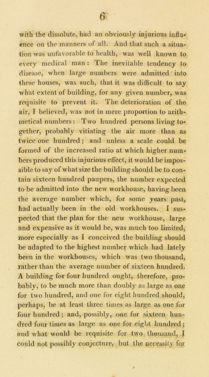 with the dissolute, had an obviously injurious influ- ence on the manners of all. And that such a situa- tion was unfavorable to health, was well known to every medical man: The inevitable tendency to disease, when large numbers were admitted into these houses, was such, that it was difficult to say what extent of building, for any given number, was requisite to prevent it. The deterioration of the air, I believed, was not in mere proportion to arith- metical numbers : Two hundred persons living to- gether, probably vitiating the air more than as twice one hundred; and unless a scale could be formed of the increased ratio at which higher num- bers produced this injurious effect, it would be impos- sible to say of what size the building should be to con- tain sixteen hundred paupers, the number expected to be admitted into the new workhouse, havingbeen the average number which, for some years past, had actually been in the old workhouses. I sus- pected that the plan for the new workhouse, large and expensive as it would be, was much too limited, more especially as I conceived the building should be adapted to the highest number which had lately been in the workhouses, which was two thousand, rather than the average number of sixteen hnndred. A building for four hundred ought, therefore, pro- bably, to be much more than doubly as large as one for two hundred, and one for eight hundred should, perhaps, be at least three times as large as one for four hundred; and, possibly, one for sixteen hun- dred four times as large as one for eight hundred; and what would be requisite for two thousand, I could not possibly conjecture, but the necessity for A