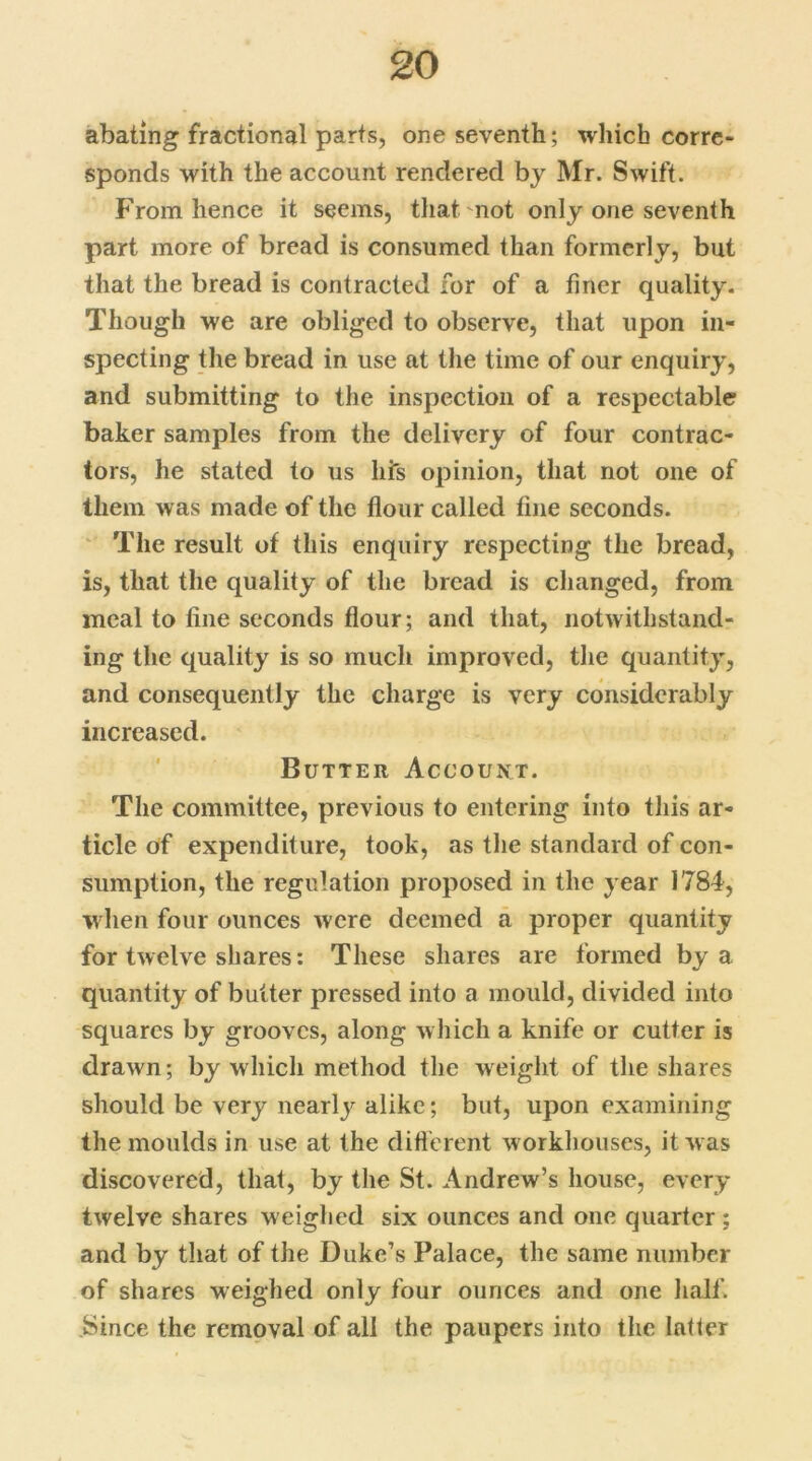 abating fractional parts, one seventh; which corre- sponds with the account rendered by Mr. Swift. From hence it seems, that mot only one seventh part more of bread is consumed than formerly, but that the bread is contracted for of a finer quality. Though we are obliged to observe, that upon in- specting the bread in use at the time of our enquiry, and submitting to the inspection of a respectable baker samples from the delivery of four contrac- tors, he stated to us his opinion, that not one of them was made of the flour called fine seconds. The result of this enquiry respecting the bread, is, that the quality of the bread is changed, from meal to fine seconds flour; and that, notwithstand- ing the quality is so much improved, the quantity, and consequently the charge is very considerably increased. Butter Account. The committee, previous to entering into this ar- ticle of expenditure, took, as the standard of con- sumption, the regulation proposed in the year 1784, when four ounces were deemed a proper quantity for twelve shares: These shares are formed by a quantity of butter pressed into a mould, divided into squares by grooves, along which a knife or cutter is drawn; by which method the weight of the shares should be very nearly alike; but, upon examining the moulds in use at the different workhouses, it was discovered, that, by the St. Andrew’s house, every twelve shares weighed six ounces and one quarter ; and by that of the Duke’s Palace, the same number of shares weighed only four ounces and one half. Since the removal of all the paupers into the latter