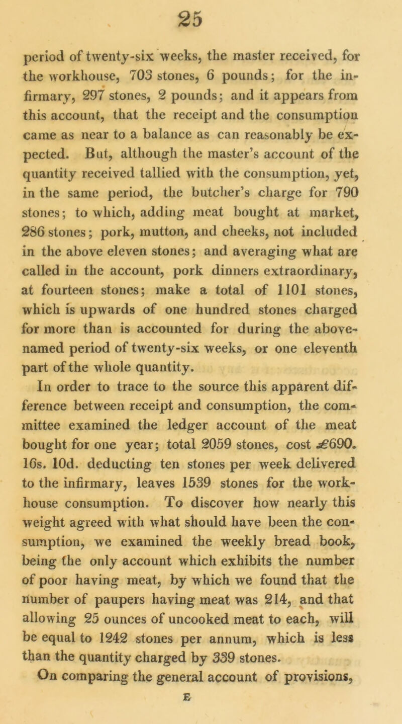 period of twenty-six weeks, the master received, for the workhouse, 703 stones, 6 pounds; for the in- firmary, 297 stones, 2 pounds; and it appears from this account, that the receipt and the consumption came as near to a balance as can reasonably be ex- pected. But, although the master’s account of the quantity received tallied with the consumption, yet, in the same period, the butcher’s charge for 790 stones; to which, adding meat bought at market, 286 stones; pork, mutton, and cheeks, not included in the above eleven stones; and averaging what are called in the account, pork dinners extraordinary, at fourteen stones; make a total of 1101 stones, which is upwards of one hundred stones charged for more than is accounted for during the above- named period of twenty-six weeks, or one eleventh part of the whole quantity. In order to trace to the source this apparent dif- ference between receipt and consumption, the com- mittee examined the ledger account of the meat bought for one year; total 2059 stones, cost .s£690. 16s. lOd. deducting ten stones per week delivered to the infirmary, leaves 1539 stones for the work- house consumption. To discover how nearly this weight agreed with what should have been the con- sumption, we examined the weekly bread book, being the only account which exhibits the number of poor having meat, by which we found that the number of paupers having meat was 214, and that allowing 25 ounces of uncooked meat to each, will be equal to 1242 stones per annum, which is less than the quantity charged by 339 stones. On comparing the general account of provisions, E-