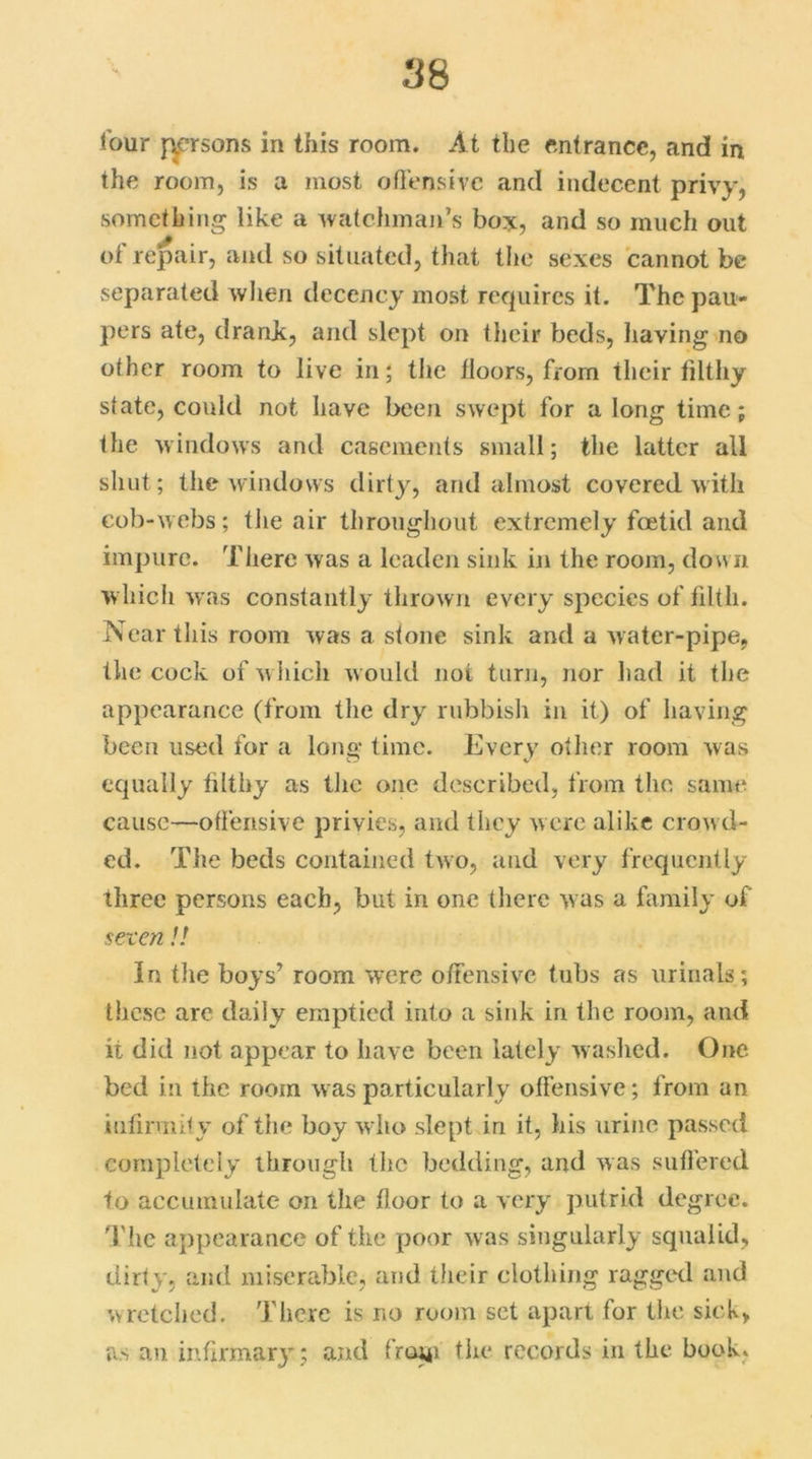 lour persons in this room. At the entrance, and in the room, is a most offensive and indecent privy, something like a watchman’s bos, and so much out of repair, and so situated, that the sexes cannot be separated when decency most requires it. The pau- pers ate, drank, and slept on their beds, having no other room to live in; the lloors, from their filthy state, could not have been swept for a long time; the windows and casements small; the latter all shut; the windows dirty, and almost covered with cob-webs; the air throughout extremely foetid and impure. There was a leaden sink in the room, down which was constantly thrown every species of filth. Near this room was a stone sink and a water-pipe, the cock of which w ould not turn, nor had it the appearance (from the dry rubbish in it) of having been used for a long time. Every other room was equally filthy as the one described, from the same cause—offensive privies, and they were alike crowd- ed. The beds contained two, and very frequently three persons each, but in one there was a family of seven!! In the boys’ room were offensive tubs as urinals; these are daily emptied into a sink in the room, and it did not appear to have been lately washed. One- bed in the room was particularly offensive; from an infirmity of the boy who slept in it, his urine passed completely through the bedding, and was suffered to accumulate on the floor to a very putrid degree. The appearance of the poor w as singularly squalid, dirty, and miserable, and their clothing ragged and wretched. There is no room set apart for the sick, as an infirmary ; and frorji the records in the book*