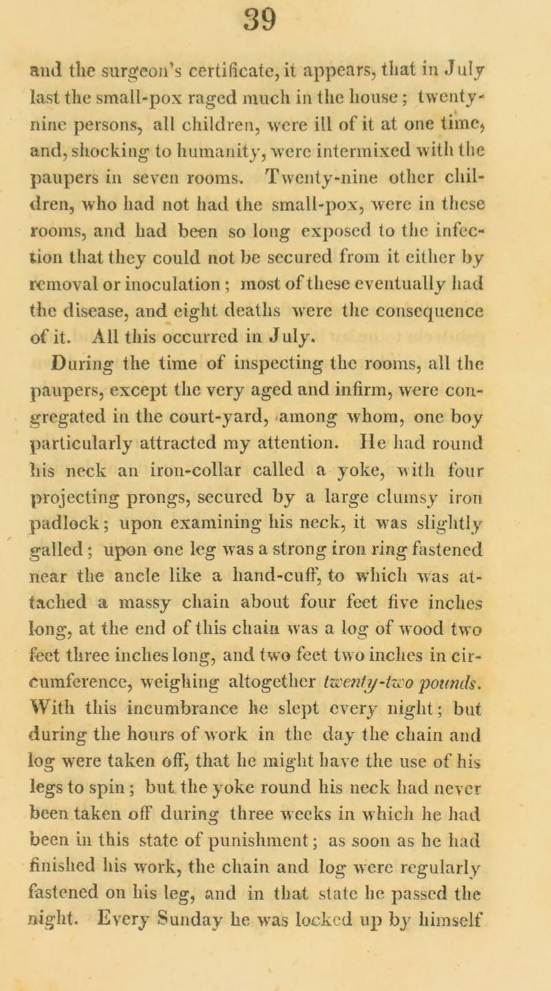 and the surgeon's certificate, it appears, that in duly last the small-pox raged much in the house; twenty- nine persons, all children, were ill of it at one time, and, shocking to humanity, were intermixed with the paupers in seven rooms. Twenty-nine other chil- dren, who had not had the small-pox, were in these rooms, and had been so long exposed to the infec- tion that they could not be secured from it either by removal or inoculation; most of these eventually had the disease, and eight deaths were the consequence of it. All this occurred in J uly. During the time of inspecting the rooms, all the paupers, except the very aged and infirm, were con- gregated in the court-yard, among whom, one boy particularly attracted my attention. lie had round his neck an iron-collar called a yoke, with four projecting prongs, secured by a large clumsy iron padlock; upon examining his neck, it was slightly galled; upon one leg was a strong iron ring fastened near the ancle like a liand-cuff, to which was at- tached a massy chain about four feet five inches long, at the end of this chain was a log of wood two feet three inches long, and two feet two inches in cir- cumference, weighing altogether pounds. With this incumbrance he slept every night; but during the hours of work in the day the chain and log were taken off, that he might have the use of his legs to spin ; but the yoke round his neck had never been taken off during three weeks in which he had been in this state of punishment; as soon as he had finished his work, the chain and log were regularly fastened on his leg, and in that state he passed the night. Every Sunday he was locked up by himself