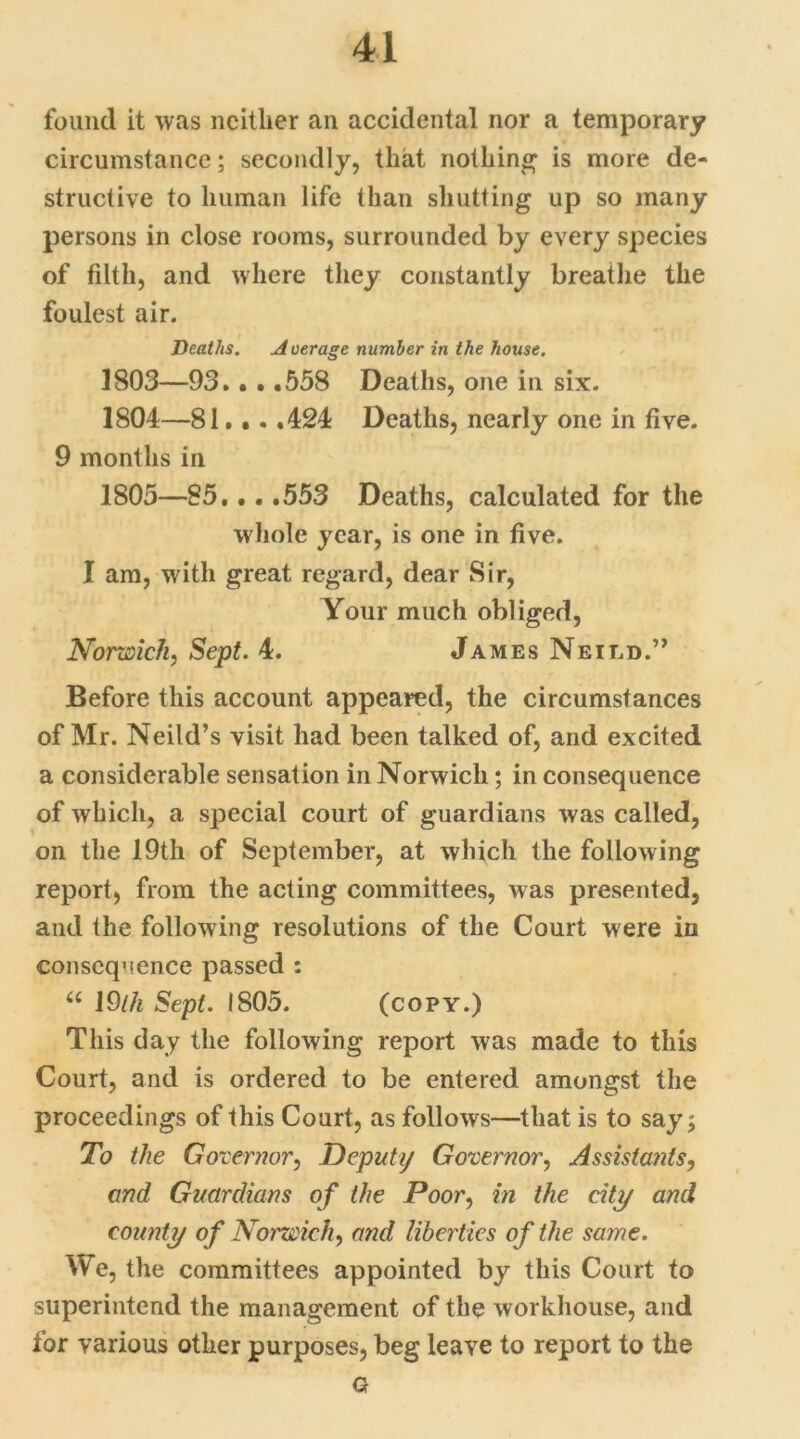 found it was neither an accidental nor a temporary circumstance; secondly, that nothing is more de- structive to human life than shutting up so many persons in close rooms, surrounded by every species of filth, and where they constantly breathe the foulest air. Deaths. A uerage number in the house. 1803— 93.. • .558 Deaths, one in six. 1804— 81. •. ,424 Deaths, nearly one in five. 9 months in 1805— 85,.. ,553 Deaths, calculated for the whole year, is one in five. I am, with great regard, dear Sir, Your much obliged, Norwich, Sept. 4. James Neied.” Before this account appeared, the circumstances of Mr. Neild’s visit had been talked of, and excited a considerable sensation in Norwich; in consequence of which, a special court of guardians was called, on the 19th of September, at which the following report, from the acting committees, was presented, and the following resolutions of the Court were in consequence passed : u I9lh Sept. 1805. (copy.) This day the following report was made to this Court, and is ordered to be entered amongst the proceedings of this Court, as follows—that is to say; To the Governor, Deputy Governor, Assistants, and Guardians of the Poor, in the city and county of Norwich, and liberties of the same. We, the committees appointed by this Court to superintend the management of the workhouse, and for various other purposes, beg leave to report to the G