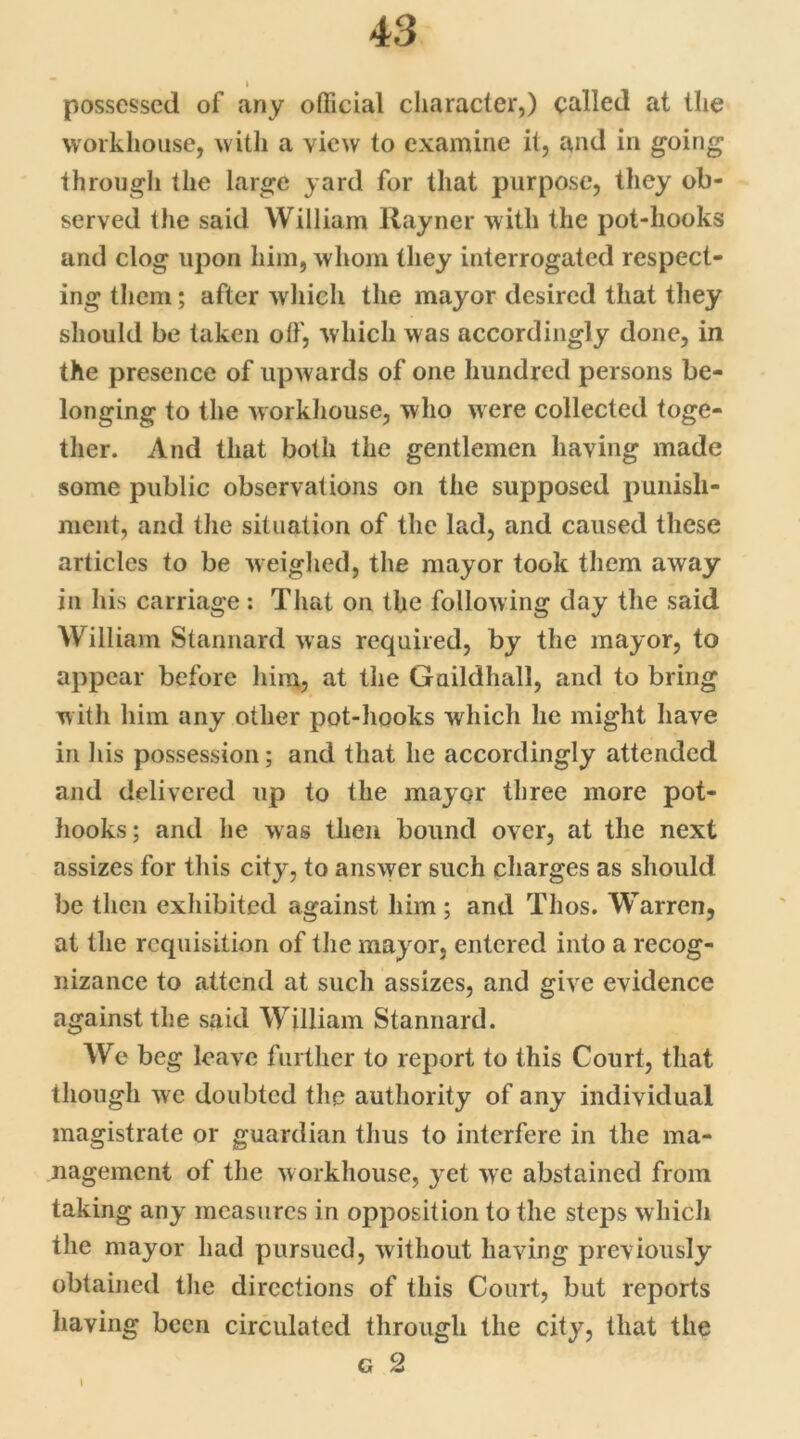 l possessed of any official character,) called at the workhouse, with a view to examine it, and in going through the large yard for that purpose, they ob- served the said William Rayner with the pot-hooks and clog upon him, whom they interrogated respect- ing them; after which the mayor desired that they should be taken off, which was accordingly done, in the presence of upwards of one hundred persons be- longing to the workhouse, who w ere collected toge- ther. And that both the gentlemen having made some public observations on the supposed punish- ment, and the situation of the lad, and caused these articles to be weighed, the mayor took them away in his carriage : That on the following day the said William Stannard was required, by the mayor, to appear before him, at the Guildhall, and to bring with him any other pot-hooks which he might have in his possession; and that he accordingly attended and delivered up to the mayor three more pot- hooks; and he was then bound over, at the next assizes for this city, to answer such charges as should be then exhibited against him ; and Thos. Warren, at the requisition of the mayor, entered into a recog- nizance to attend at such assizes, and give evidence against the said William Stannard. We beg leave further to report to this Court, that though we doubted the authority of any individual magistrate or guardian thus to interfere in the ma- nagement of the workhouse, yet we abstained from taking any measures in opposition to the steps which the mayor had pursued, without having previously obtained the directions of this Court, but reports having been circulated through the city, that the g 2 I