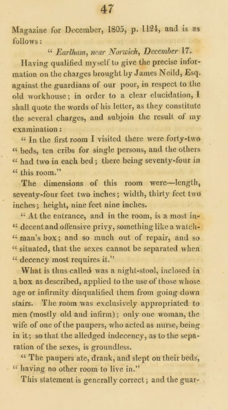 Magazine for December, 1805, p. 1121, and is as follows: u Earlham, near Norwich, December 17. Having qualified myself to give the precise infor- mation on the charges brought by James Neild, Esq. against the guardians of our poor, in respect to the old workhouse; in order to a clear elucidation, I shall quote the words of his letter, as they constitute the several charges, and subjoin the result ol my examination: « In the first room I visited there were forty-two « beds, ten cribs for single persons, and the others « had two in each bed; there being seventy-four in u this room.” The dimensions of this room were—length, seventy-four feet two inches; width, thirty feet two inches; height, nine feet nine inches. 66 At the entrance, and in the room, is a most in- <c decent and offensive privy, something like a watch- Ci man’s box; and so much out of repair, and so u situated, that the sexes cannot be separated when u decency most requires it.” What is thus called was a night-stool, inclosed in a box as described, applied to the use of those whose age or infirmity disqualified them from going down stairs. The room was exclusively appropriated to men (mostly old and infirm); only one woman, the wife of one of the paupers, who acted as nurse, being in it; so that the alledged indecency, as to the sepa- ration of the sexes, is groundless. u The paupers ate, drank, and slept on their beds, having no other room to live in.” This statement is generally correct; and the guar-