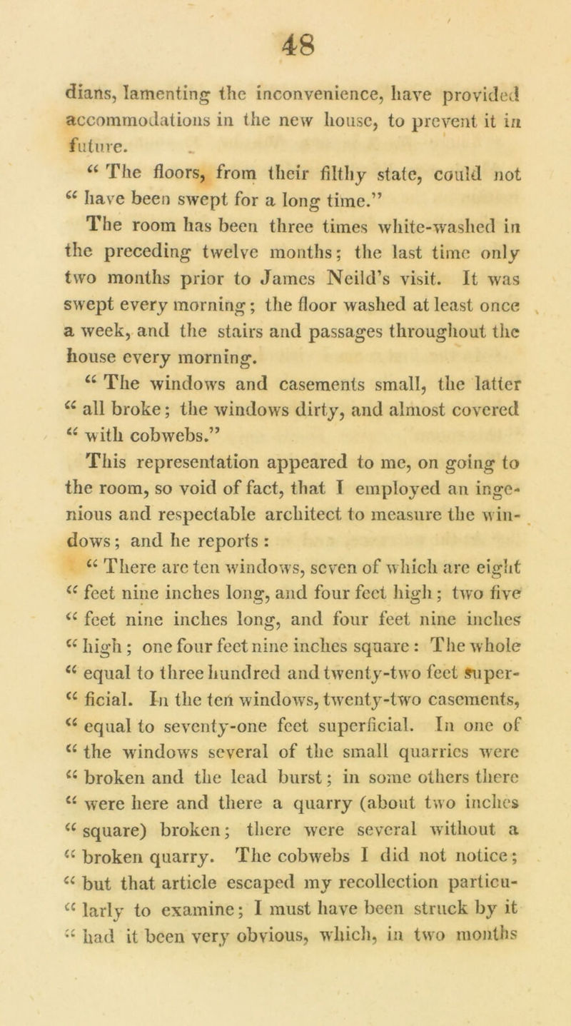 dians, lamenting the inconvenience, have provided accommodations in the new house, to prevent it in future. “ The floors, from their filthy state, could not u have been swept for a long time.” The room has been three times white-washed in the preceding twelve months; the last time only two months prior to James Ncild’s visit. It was swept every morning; the floor washed at least once a week, and the stairs and passages throughout the house every morning. u The windows and casements small, the latter ££ all broke; the windows dirty, and almost covered e< with cobwebs.” This representation appeared to me, on going to the room, so void of fact, that I employed an inge- nious and respectable architect to measure the win- dows ; and he reports : u There are ten windows, seven of which are eight ££ feet nine inches long, and four feet high ; two five ££ feet nine inches long, and four feet nine inches C£ high ; one four feet nine inches square : The whole ££ equal to three hundred and twenty-two feet super- ££ ficial. In the ten windows, twenty-twro casements, <£ equal to seventy-one feet superficial. In one of <£ the windows several of the small quarries were ££ broken and the lead burst; in some others there C£ were here and there a quarry (about two inches ££ square) broken; there were several without a £c broken quarry. The cobwebs I did not notice; ££ but that article escaped my recollection particu- £C larly to examine; I must have been struck by it ££ had it been very obvious, which, in two months