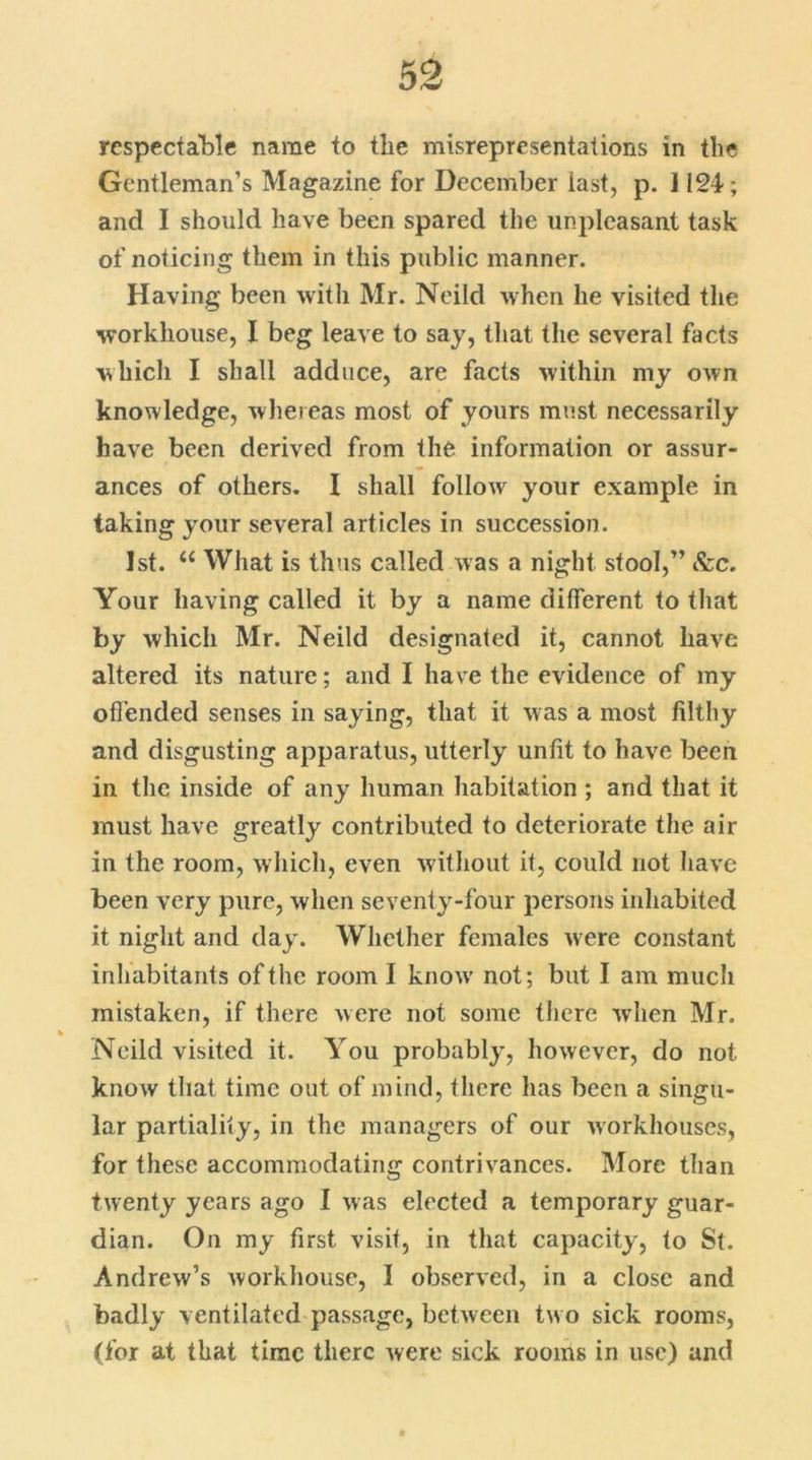 respectable name to the misrepresentations in the Gentleman’s Magazine for December last, p. 1124; and I should have been spared the unpleasant task of noticing them in this public manner. Having been with Mr. Neild when he visited the workhouse, I beg leave to say, that the several facts which I shall adduce, are facts within my own knowledge, whereas most of yours must necessarily have been derived from the information or assur- ances of others. I shall follow your example in taking your several articles in succession. 1st. u What is thus called was a night stool,” &c. Your having called it by a name different to that by which Mr. Neild designated it, cannot have altered its nature; and I have the evidence of my offended senses in saying, that it was a most filthy and disgusting apparatus, utterly unfit to have been in the inside of any human habitation ; and that it must have greatly contributed to deteriorate the air in the room, which, even without it, could not have been very pure, when seventy-four persons inhabited it night and day. Whether females were constant inhabitants of the room I know’ not; but I am much mistaken, if there were not some there when Mr. Neild visited it. You probably, however, do not know that time out of mind, there has been a singu- lar partiality, in the managers of our workhouses, for these accommodating contrivances. More than twenty years ago I was elected a temporary guar- dian. On my first visit, in that capacity, to St. Andrew’s workhouse, I observed, in a close and badly ventilated passage, between two sick rooms, (for at that time there were sick rooms in use) and