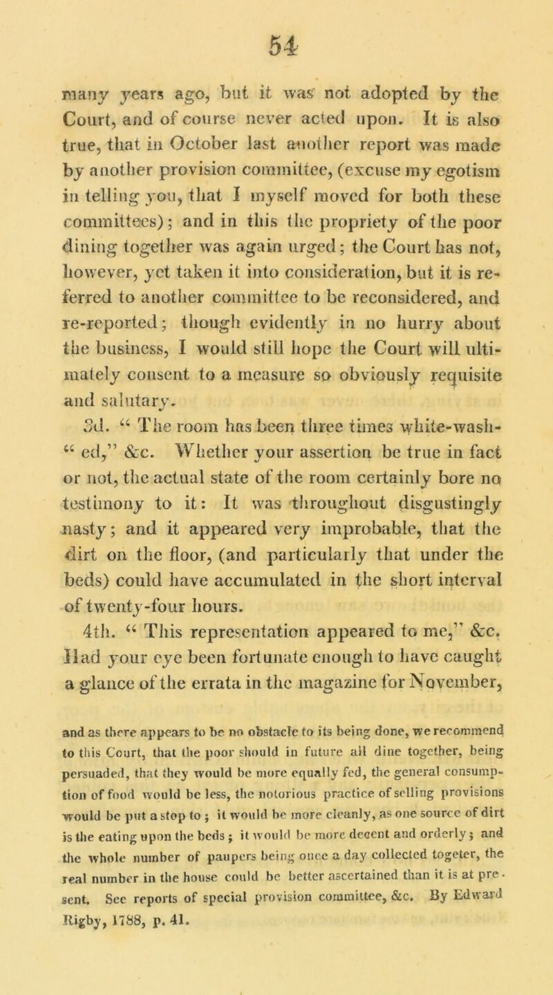 many years ago, but it was not adopted by the Court, and of course never acted upon. It is also true, that in October last another report was made by another provision committee, (excuse my egotism in telling you, that I myself moved for both these committees); and in this the propriety of the poor dining together was again urged; the Court has not, however, yet taken it into consideration, but it is re- ferred to another committee to be reconsidered, and re-reported; though evidently in no hurry about the business, I would still hope the Court will ulti- mately consent to a measure so obviously requisite and salutary. 3d. 44 The room has been three times white-wash- 44 ed,” &c. Whether your assertion be true in fact or not, the actual state of the room certainly bore no testimony to it: It was throughout disgustingly nasty; and it appeared very improbable, that the dirt on the floor, (and particularly that under the beds) could have accumulated in the short interval of twenty-four hours. 4th. 44 This representation appeared to me,” &c. Had your eye been fortunate enough to have caught a glance of the errata in the magazine for November, and as there appears to be no obstacle to its being done, we recommend to this Court, that the poor should in future ail dine together, being persuaded, that they would be more equally fed, the general consump- tion of food would be less, the notorious practice of selling provisions would be put a stop to ; it would be more cleanly, as one source of dirt is the eating upon the beds ; it would be more decent and orderly; and the whole number of paupers being once a day collected togeter, the real number in the house could be better ascertained than it is at pre. sent. See reports of special provision committee, &c. By Edward Rigby, 1788, p. 41.