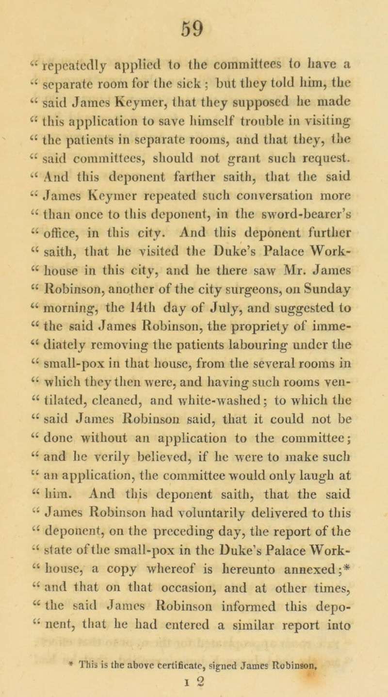 u repeatedly applied to the committees to have a u separate room for the sick ; but they told him, the “ said James Keymer, that they supposed he made ii this application to save himself trouble in visiting u the patients in separate rooms, and that they, tlie a said committees, should not grant such request. a And this deponent farther saith, that the said u James Keymer repeated such conversation more u than once to this deponent, in the sword-bearer’s u office, in this city. And this deponent further u saith, that lie visited the Duke’s Palace Work- u house in this city, and he there saw Mr. James u Robinson, another of the city surgeons, on Sunday 44 morning, the 14th day of July, and suggested to 44 the said James Robinson, the propriety of imme- 44 diately removing the patients labouring under the 44 small-pox in that house, from the several rooms in 44 which they then were, and having such rooms ven- 44 tilated, cleaned, and white-washed; to which the 44 said James Robinson said, that it could not be “done without an application to the committee; 44 and he verily believed, if he were to make such u an application, the committee would only laugh at 44 him. And this deponent saith, that the said 44 James Robinson had voluntarily delivered to this 44 deponent, on the preceding day, the report of the 44 slate of the small-pox in the Duke’s Palace Work- 44 house, a copy whereof is hereunto annexed;* 44 and that on that occasion, and at other times, 44 the said James Robinson informed this depo- nent, that he had entered a similar report into * This is the above certificate, signed James Robinson, i 2