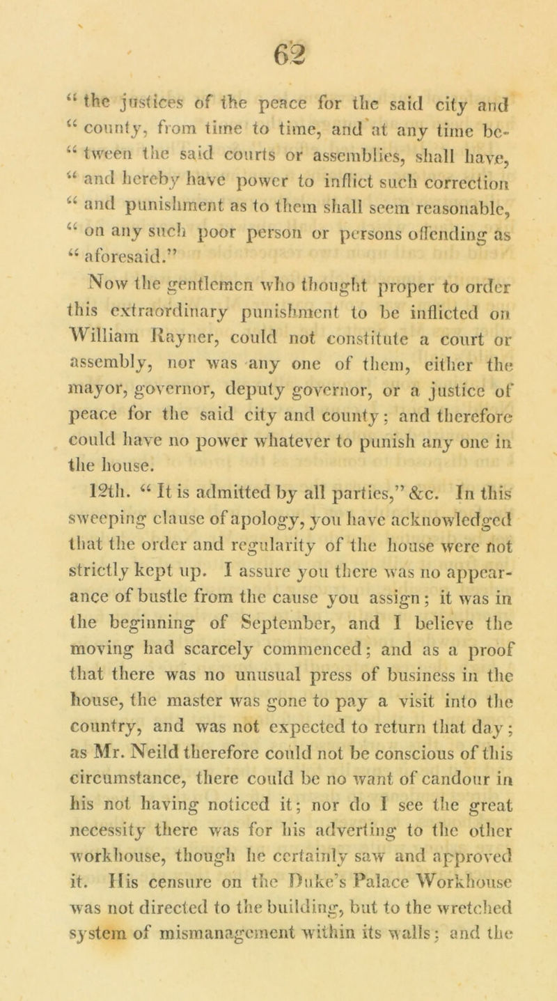 “ the justices of the peace for the said city and 44 county, from time to time, and'at any time bc- “ tween the said courts or assemblies, shall have, and hereby have power to inflict such correction '* an(l punishment as to them shall seem reasonable, on any such poor person or persons o(lending as 44 aforesaid.” Now the gentlemen who thought proper to order this extraordinary punishment to be inflicted on William Rayner, could not constitute a court or assembly, nor was any one of them, either the mayor, governor, deputy governor, or a justice of peace for the said city and county; and therefore could have no power whatever to punish any one in the house. 12th. 44 It is admitted by all parties,” &c. In this sweeping clause of apology, you have acknowledged that the order and regularity of the house were not strictly kept up. I assure you there was no appear- ance of bustle from the cause you assign ; it was in the beginning of September, and I believe the moving had scarcely commenced; and as a proof that there was no unusual press of business in the house, the master was gone to pay a visit into the country, and was not expected to return that day ; as Mr. Neild therefore could not be conscious of this circumstance, there could be no want of candour in his not having noticed it; nor do I see the great necessity there was for his adverting to the other workhouse, though lie certainly saw and approved it. His censure on the Duke’s Palace Workhouse was not directed to the building, but to the wretched system of mismanagement within its walls: and the