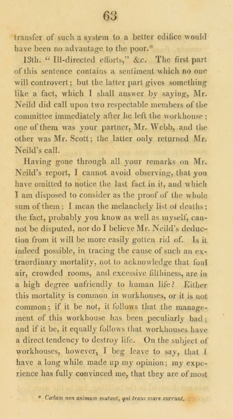 transfer of such a system to a better edilice would have been no advantage to the poor.* IStli. u Ill-directed efforts,” &c. The first part of this sentence contains a sentiment which no one will controvert ; but the latter part gives something like a fact, which I shall answer by saying, Mr. Neild did call upon two respectable members of the committee immediately after he left the workhouse ; one of them was your partner, Mr. Webb, and the other was Mr. Scott; the latter only returned Mr. Neild’s call. Having gone through all your remarks on Mr. Neild’s report, I cannot avoid observing, that you have omitted to notice the last fact in it, and which I am disposed to consider as the proof of the whole sum of them; I mean the melancholy list of deaths; the fact, probably you know as well as myself, can- not be disputed, nor do I believe Mr. Neild’s deduc- tion from it will be more easily gotten rid of. Is it indeed possible, in tracing the cause of such an ex- traordinary mortality, not to acknowledge that foul air, crowded rooms, and excessive filthiness, are in a high degree unfriendly to human life? Either this mortality is common in workhouses, or it is not common; if it be not, it follows that the manage- ment of this workhouse has been peculiarly bad; and if it be, it equally follows that workhouses have a direct tendency to destroy life. On the subject of workhouses, however, I beg leave to say, that I have a long while made up my opinion; my expe- rience has fully convinced me, that they are of most * Cerium non anirnum mutant, t/ui irons mare currant.