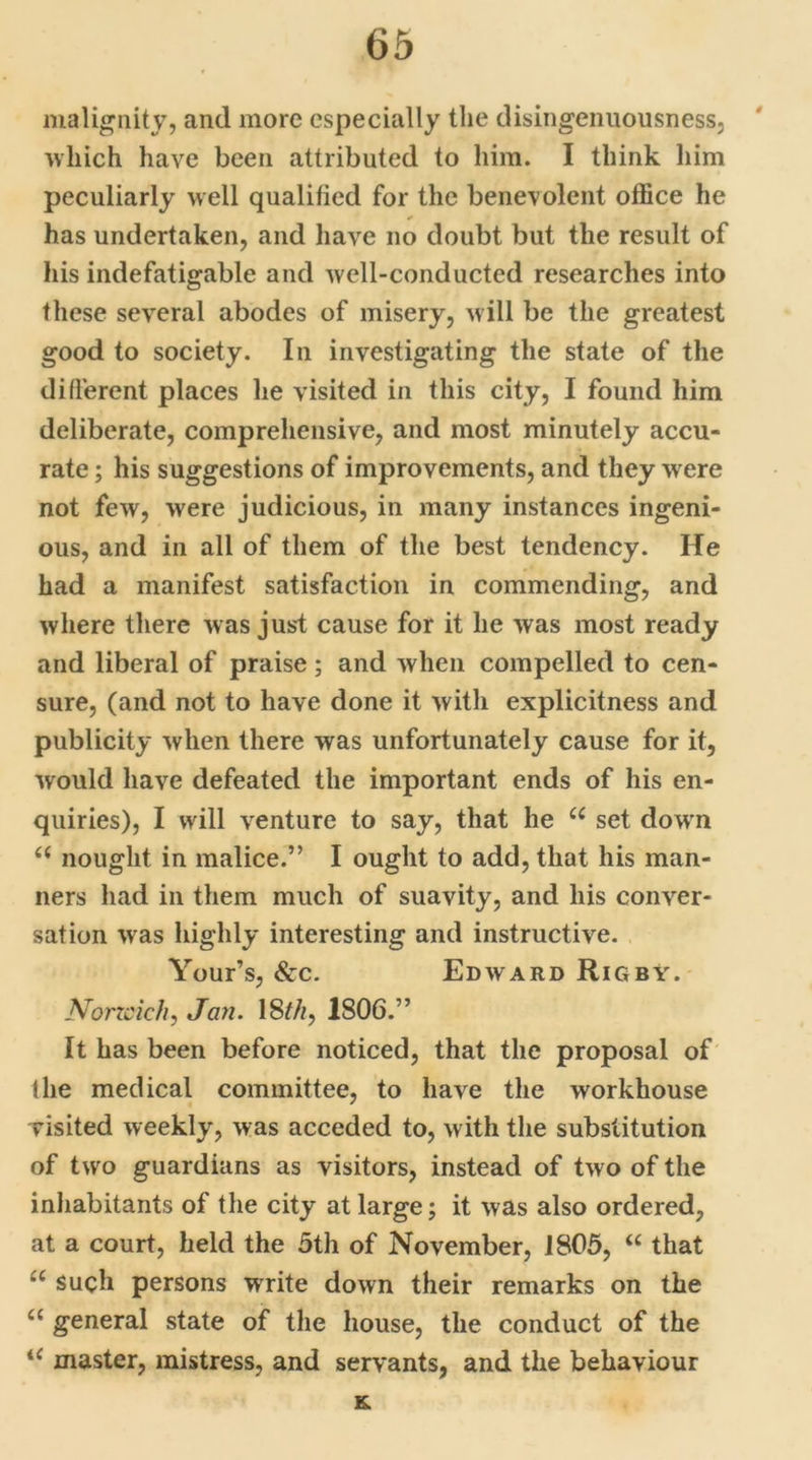 malignity, and more especially the disingenuousness, which have been attributed to him. I think him peculiarly well qualified for the benevolent office he has undertaken, and have no doubt but the result of his indefatigable and well-conducted researches into these several abodes of misery, will be the greatest good to society. In investigating the state of the different places he visited in this city, I found him deliberate, comprehensive, and most minutely accu- rate ; his suggestions of improvements, and they were not few, were judicious, in many instances ingeni- ous, and in all of them of the best tendency. He had a manifest satisfaction in commending, and where there w as just cause for it he was most ready and liberal of praise; and when compelled to cen- sure, (and not to have done it with explicitness and publicity when there was unfortunately cause for it, would have defeated the important ends of his en- quiries), I will venture to say, that he u set down <( nought in malice.” I ought to add, that his man- ners had in them much of suavity, and his conver- sation was highly interesting and instructive. Your’s, &c. Edward Rigby. Norzcich, Jan. 18thy 1806.” It has been before noticed, that the proposal of the medical committee, to have the workhouse visited weekly, was acceded to, with the substitution of two guardians as visitors, instead of two of the inhabitants of the city at large; it was also ordered, at a court, held the 5th of November, 1805, “ that u such persons write down their remarks on the u general state of the house, the conduct of the iC master, mistress, and servants, and the behaviour K