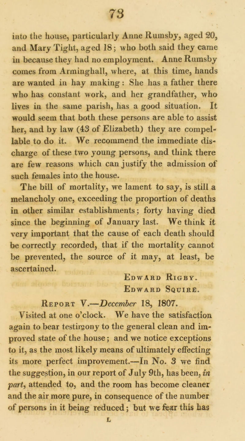 into the house, particularly Anne Rumsby, aged 20, and Mary Tight, aged 18; who both said they came in because they had no employment. Anne Rumsby comes from Arminghall, where, at this time, hands are wanted in hay making: She lias a father there who has constant work, and her grandfather, who lives in the same parish, has a good situation. It would seem that both these persons are able to assist her, and by law (43 of Elizabeth) they are compel- lable to do it. We recommend the immediate dis- charge of these two young persons, and think there are few reasons which can j ustify the admission of such females into the house. The bill of mortality, we lament to say, is still a melancholy one, exceeding the proportion of deaths in other similar establishments; forty having died since the beginning of January last. We think it very important that the cause of each death should be correctly recorded, that if the mortality cannot be prevented, the source of it may, at least, be ascertained. Edward Rigby. Edward Squire. Report V.—December 18, 1807. Visited at one o’clock. We have the satisfaction again to bear testimony to the general clean and im- proved state of the house; and we notice exceptions to it, as the most likely means of ultimately effecting its more perfect improvement.—In No. 3 we find the suggestion, in our report of July 9th, has been, in part, attended to, and the room has become cleaner and the air more pure, in consequence of the number of persons in it being reduced; but we fear this has L