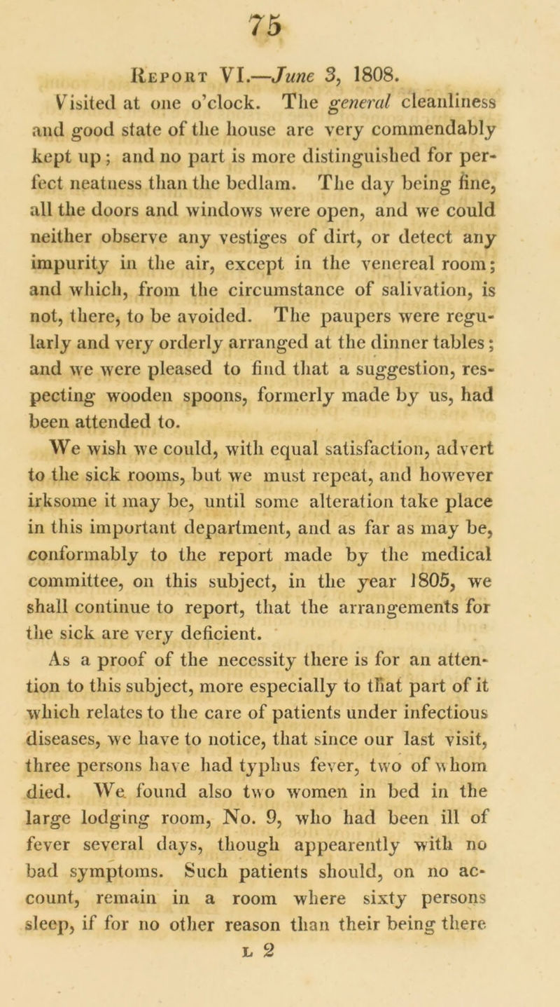 Report VI.—June 3, 1808. V isited at one o’clock. The general cleanliness and good state of the house are very commendably kept up; and no part is more distinguished for per- fect neatness than the bedlam. The day being fine, all the doors and windows were open, and we could neither observe any vestiges of dirt, or detect any impurity in the air, except in the venereal room; and which, from the circumstance of salivation, is not, there, to be avoided. The paupers were regu- larly and very orderly arranged at the dinner tables; and we were pleased to find that a suggestion, res- pecting wooden spoons, formerly made by us, had been attended to. We wish we could, with equal satisfaction, advert to the sick rooms, but we must repeat, and however irksome it may be, until some alteration take place in this important department, and as far as may be, conformably to the report made by the medical committee, on this subject, in the year 1805, we shall continue to report, that the arrangements for the sick are very deficient. As a proof of the necessity there is for an atten- tion to this subject, more especially to that part of it which relates to the care of patients under infectious diseases, we have to notice, that since our last visit, three persons have had typhus fever, two of whom died. We. found also two women in bed in the large lodging room, No. 9, who had been ill of fever several days, though appearently with no bad symptoms. Such patients should, on no ac- count, remain in a room where sixty persons sleep, if for no other reason than their being there. l 2