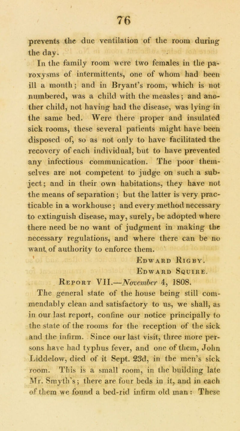 prevents the due ventilation of the room during the day. In the family room were two females in the pa- roxysms of intermittents, one of whom had been ill a month; and in Bryant’s room, which is not numbered, was a child with the measles; and ano- ther child, not having had the disease, was lying in the same bed. Were there proper and insulated sick rooms, these several patients might have been disposed of, so as not only to have facilitated the recovery of each individual, but to have prevented any infectious communication. The poor them- selves are not competent to judge on such a sub- ject; and in their own habitations, they have not the means of separation; but the latter is very prac- ticable in a workhouse; and every method necessary to extinguish disease, may, surely, be adopted where there need be no want of judgment in making the necessary regulations, and where there can be no want of authority to enforce them. Edward Rigby. Edward Squire. Report VII.—Not ember 4, 1808. The general state of the house being still com- mendably clean and satisfactory to us, we shall, as in our last report, confine our notice principally to the state of the rooms for the reception of the sick and the infirm. Since our last visit, three more per- sons have had typhus fever, and one of them, John Liddelow, died of it Sept. 23d, in the men’s sick room. This is a small room, in the building late Mr. Smyth’s; there are four beds in it, and in each of them we found a bed-rid infirm old man : These