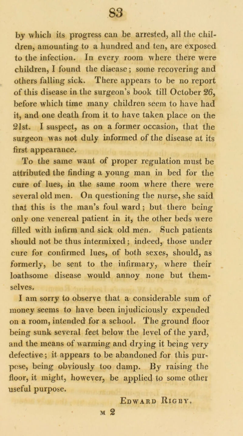 by which its progress can be arrested, all the chil- dren, amounting to a hundred and ten, are exposed to the infection. In every room where there were children, I found the disease; some recovering and others falling sick. There appears to be no report of this disease in the surgeon’s book till October 26, before which time many children seem to have had it, and one death from it to have taken place on the 21st. I suspect, as on a former occasion, that the surgeon was not duly informed of the disease at its first appearance. To the same want of proper regulation must be attributed the finding a young man in bed for the cure of lues, in the same room where there were several old men. On questioning the nurse, she said that this is the man’s foul ward; but there being only one venereal patient in it, the other beds were filled with infirm and sick old men. Such patients should not be thus intermixed ; indeed, those under cure for confirmed lues, of both sexes, should, as formerly, be sent to the infirmary, where their loathsome disease would annoy none but them- selves, I am sorry to observe that a considerable sum of money seems to have been injudiciously expended on a room, intended for a school. The ground floor being sunk several feet below the level of the yard, and the means of warming and drying it being very defective; it appears to be abandoned for this pur- pose, being obviously too damp. By raising the floor, it might, however, be applied to some other useful purpose. Edward Rigby. m 2