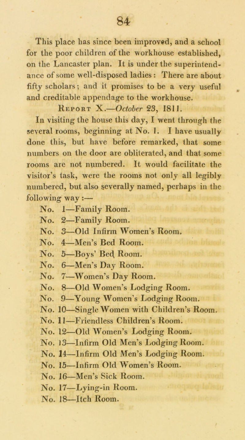 This place has since been improved, and a school for the poor children of the workhouse established, on the Lancaster plan. It is under the superintend- ance of some well-disposed ladies : There are about fifty scholars; and it promises to be a very useful and creditable appendage to the workhouse. Report X.—October 23, 1811. In visiting the house this day, I went through the several rooms, beginning at No. I. I have usually done this, but have before remarked, that some numbers on the door are obliterated, and that some rooms are not numbered. It would facilitate the visitor’s task, were the rooms not only all legibly numbered, but also severally named, perhaps in the following way:— No. 1—Family Room. No. 2—Family Room. No. 3—Old Infirm Women’s Room. No. 4—Men’s Bed Room. No. 5—Boys’ Bed Room. No. 6—Men’s Day Room. No. 7—Women’s Day Room. No. 8—Old Women’s Lodging Room. No. 9—Young Women’s Lodging Room. No. 10—Single Women with Children’s Room. No. 11—Friendless Children’s Room. No. 12—Old Women’s Lodging Room. No. 13—Infirm Old Men’s LodgingRoom. No. 14—Infirm Old Men’s Lodging Room. No. 15—Infirm Old Women’s Room. No. 16—Men’s Sick Room. No. 17—Lying-in Room. No. 18—Itch Room.