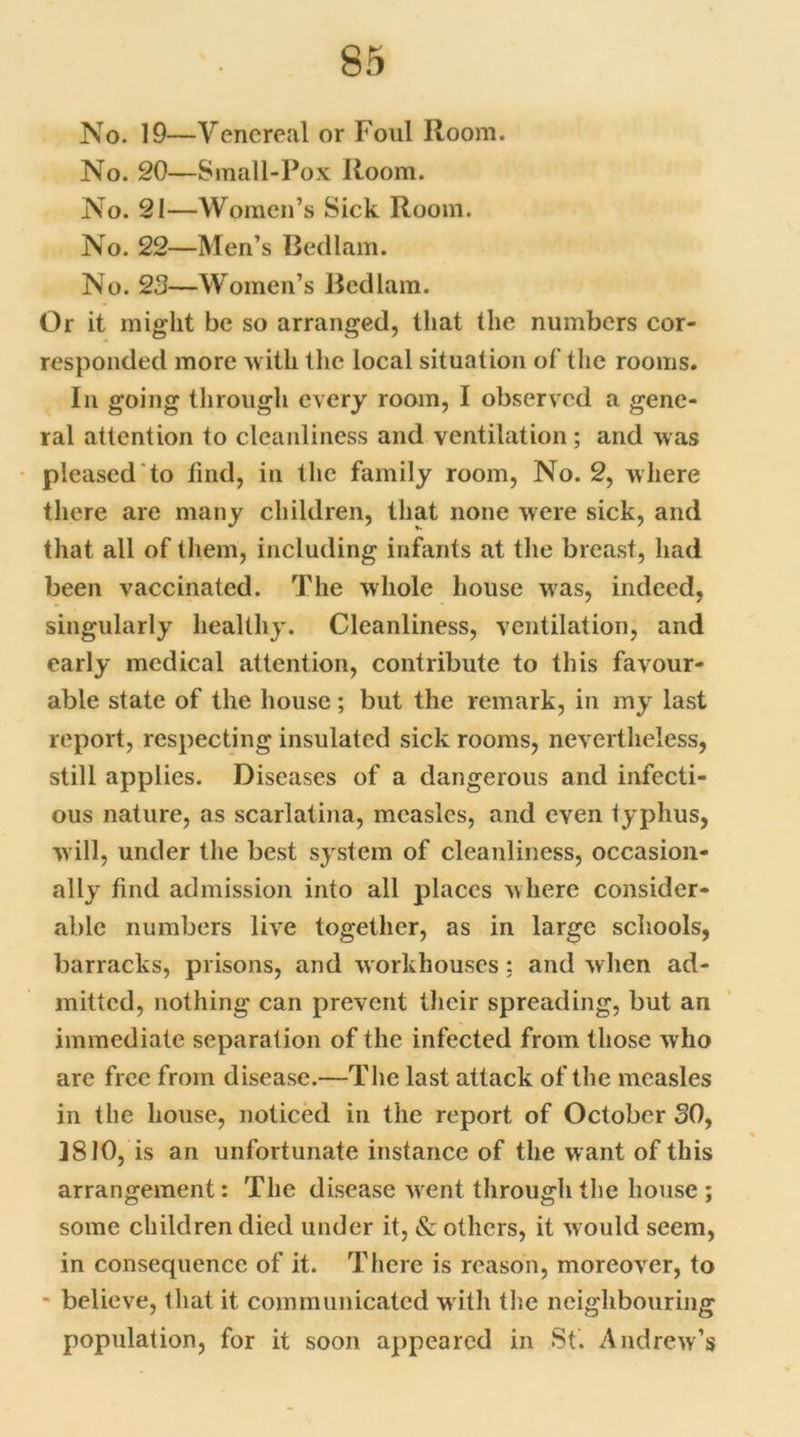 No. 19—Venereal or Foul Room. No. 20—Small-Pox Room. No. 21—Women’s Sick Room. No. 22—Men’s Bedlam. No. 23—Women’s Bedlam. Or it might be so arranged, that the numbers cor- responded more with the local situation of the rooms. In going through every room, I observed a gene- ral attention to cleanliness and ventilation; and was pleased to find, in the family room, No. 2, where there are many children, that none were sick, and that all of them, including infants at the breast, had been vaccinated. The whole house was, indeed, singularly healthy. Cleanliness, ventilation, and early medical attention, contribute to this favour- able state of the house; but the remark, in my last report, respecting insulated sick rooms, nevertheless, still applies. Diseases of a dangerous and infecti- ous nature, as scarlatina, measles, and even typhus, will, under the best system of cleanliness, occasion- ally find admission into all places where consider- able numbers live together, as in large schools, barracks, prisons, and workhouses; and when ad- mitted, nothing can prevent their spreading, but an immediate separation of the infected from those who are free from disease.—The last attack of the measles in the house, noticed in the report of October 30, 3810, is an unfortunate instance of the want of this arrangement: The disease went through the house; some children died under it, & others, it would seem, in consequence of it. There is reason, moreover, to * believe, that it communicated w ith the neighbouring population, for it soon appeared in St. Andrew’s