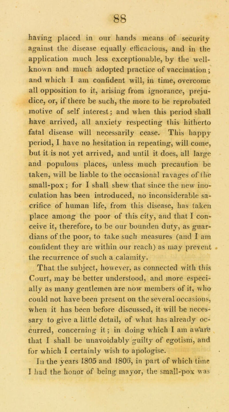 having- placed in our hands means of security against the disease equally efficacious, and in the application much less exceptionable, by the well- known and much adopted practice of vaccination ; and which I am confident will, in time, overcome all opposition to it, arising from ignorance, preju- dice, or, if there be such, the more to be reprobated motive of self interest; and when this period shall have arrived, all anxiety respecting this hitherto fatal disease will necessarily cease. This happy period, I have no hesitation in repeating, will come, but it is not yet arrived, and until it does, all large and populous places, unless much precaution be taken, will be liable to the occasional ravages of the small-pox; for I shall shew that since the new ino- culation has been introduced, no inconsiderable sa- crifice of human life, from this disease, has taken place among the poor of this city, and that I con- ceive it, therefore, to be our bounden duty, as guar- dians of the poor, to take such measures (and I am confident they are within our reach) as may prevent the recurrence of such a calamity. That the subject, however, as connected with this Court, may be better understood, and more especi- ally as many gentlemen are now members of it, who could not have been present on the several occasions, when it has been before discussed, it will be neces- sary to give a little detail, of what has already oc- curred, concerning it; in doing which I am aware that I shall be unavoidably guilty of egotism, and for which I certainly wish to apologise. In the years 1805 and 1806, in part of which time I had the honor of being mayor, the small-pox was