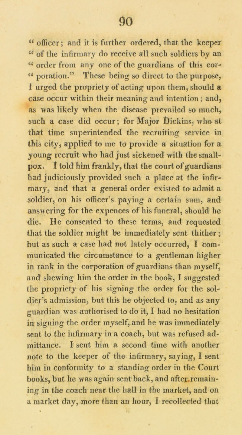 44 officer; and it is further ordered, that the keeper 44 of the infirmary do receive all such soldiers by an 44 order from any one of the guardians of this cor- 44 poration.” These being so direct to the purpose, 1 urged the propriety of acting upon them, should a case occur within their meaning and intention; and, as was likely when the disease prevailed so much, such a case did occur; for Major Dickins, who at that time superintended the recruiting service in this city* applied to me to provide a situation for a young recruit who had just sickened with the small- pox. I told him frankly, that the court of guardians had judiciously provided such a place at the infir- mary, and that a general order existed to admit a soldier, on his officer’s paying a certain sum, and answ ering for the expences of his funeral, should he die. He consented to these terms, and requested that the soldier might be immediately sent thither; but as such a case had not lately occurred, I com- municated the circumstance to a gentleman higher in rank in the corporation of guardians than myself, and shewing him the order in the book, I suggested the propriety of his signing the order for the sol- dier’s admission, but this he objected to, and as any guardian was authorised to do it, I had no hesitation in signing the order myself, and he was immediately sent to the infirmary in a coach, but was refused ad- mittance. I sent him a second time with another note to the keeper of the infirmary, saying, I sent him in conformity to a standing order in the Court books, but he was again sent back, and after.remain- ing in the coach near the hall in the market, and on a market day, more than an hour, I recollected that