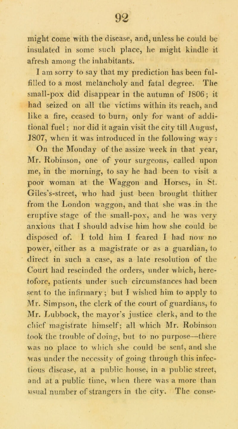 might come with the disease, and, unless he could be insulated in some such place, lie might kindle it afresh among the inhabitants. I am sorry to say that my prediction has been ful- filled to a most melancholy and fatal degree. The small-pox did disappear in the autumn of 1806; it had seized on all the victims within its reach, and like a fire, ceased to burn, only for want of addi- tional fuel; nor did it again visit the city till August, J807, when it was introduced in the following way: On the Monday of the assize week in that year, Mr. Robinson, one of your surgeons, called upon me, in the morning, to say he had been to visit a poor woman at the Waggon and Horses, in 8t. Giles’s-strcet, who had just been brought thither from the London waggon, and that she was in the eruptive stage of the small-pox, and lie was very anxious that 1 should advise him how she could be disposed of. 1 told him I feared I had now no power, either as a magistrate or as a guardian, to direct in such a case, as a late resolution of the Court had rescinded the orders, under which, here- tofore, patients under such circumstances had been sent to the infirmary ; but I wished him to apply to Mr. Simpson, the clerk of the court of guardians, to Mr. Lubbock, the mayor’s justice clerk, and to the chief magistrate himself; all which Mr. Robinson took the trouble of doing, but to no purpose—there was no place to which she could be sent, and she Was under the necessity of going through this infec- tious disease, at a public house, in a public street, and at a public time, when there was a more than usual number of strangers in the city. The conse-