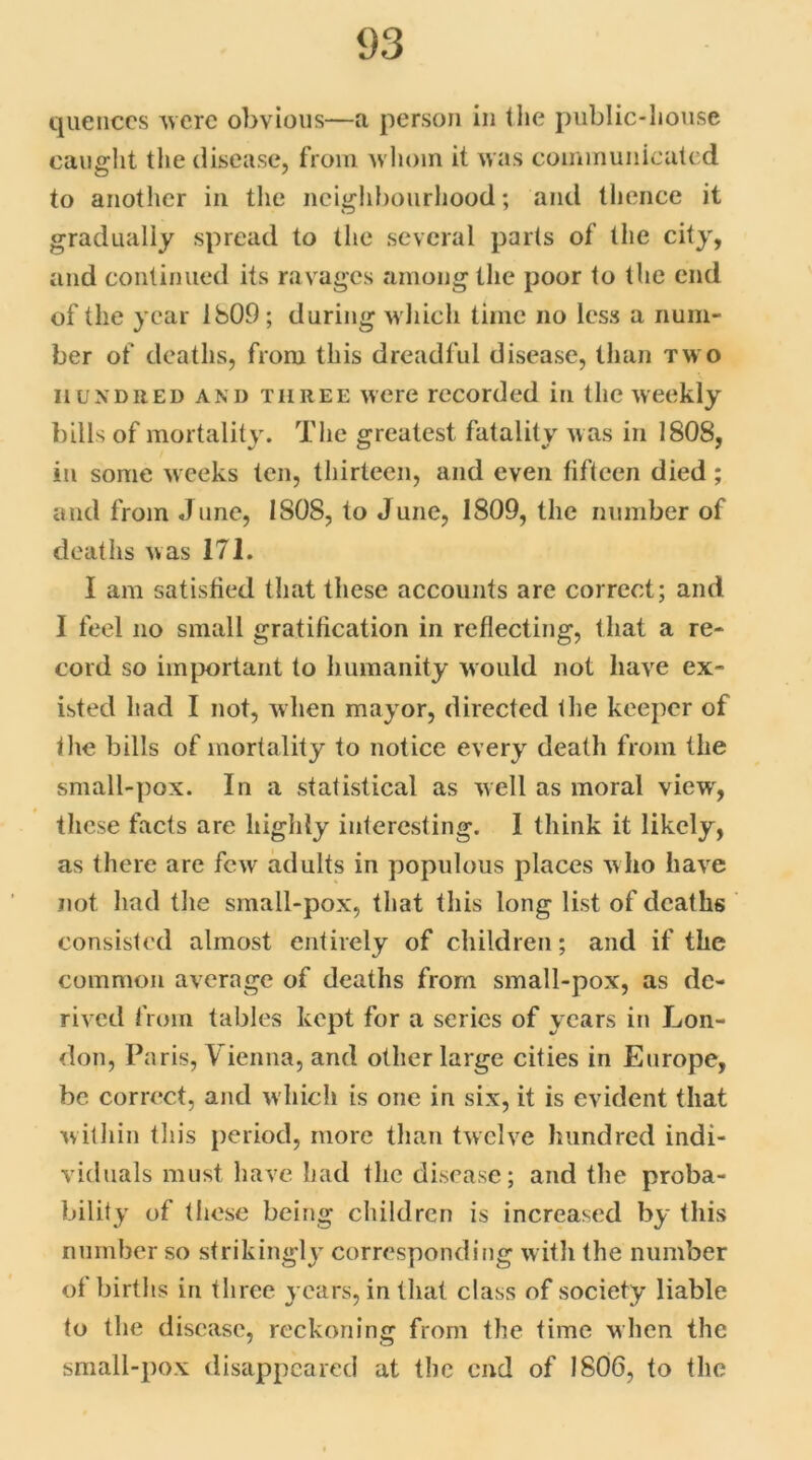 quences were obvious—a person in the public-house caught the disease, from whom it was communicated to another in the neighbourhood; and thence it gradually spread to the several parts of the city, and continued its ravages among the poor to the end of the year 1809; during which time no less a num- ber of deaths, from this dreadful disease, than two hundred and three were recorded in the weekly bills of mortality. The greatest fatality was in 1808, in some weeks ten, thirteen, and even fifteen died; and from June, ISOS, to June, 1809, the number of deaths was 171. I am satisfied that these accounts are correct; and I feel no small gratification in reflecting, that a re- cord so important to humanity would not have ex- isted had I not, when mayor, directed the keeper of the bills of mortality to notice every death from the small-pox. In a statistical as well as moral view, these facts are highly interesting. I think it likely, as there are few adults in populous places who have not had the small-pox, that this long list of deaths consisted almost entirely of children; and if the common average of deaths from small-pox, as de- rived from tables kept for a series of years in Lon- don, Paris, Vienna, and other large cities in Europe, be correct, and which is one in six, it is evident that within this period, more than twelve hundred indi- viduals must have had the disease; and the proba- bility of these being children is increased by this number so strikingly corresponding with the number of births in three years, in that class of society liable to the disease, reckoning from the time when the small-pox disappeared at the end of 1806, to the