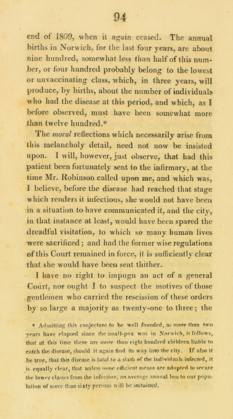 end of 1809, when it again ceased. The annual births in Norwich, for the last four years, are about nine hundred, somewhat less than half of this num- ber, or four hundred probably belong to the lowest or unvaccinating class, which, in three years, will produce, by births, about the number of individuals who had the disease at this period, and which, as I before observed, must have been somewhat more than twelve hundred.* The moral reflections which necessarily arise from this melancholy detail, need not now be insisted upon. I will, however, just observe, that had this patient been fortunately sent to the infirmary, at the time Mr. Robinson called upon me, and which was, i believe, before the disease had reached that stage which renders it infectious, she would not have been in a situation to have communicated it, and the city, in that instance at least, would have been spared the dreadful visitation, to which so many human lives were sacrificed ; and had the former wise regulations of this Court remained in force, it is sufficiently clear that she would have been sent thither. I have no right to impugn an act of a general Court, nor ought I to suspect the motives of those gentlemen who carried the rescission of these orders by so large a majority as twenty-one to three; the * Admitting this conjecture to be well founded, as more than two years have elapsed since the smalt-pox was in Norwich, it follows, that at this time there .are more than eight hundred children liable to catch the disease, should it again find its way into the city. If also it be true, that this disease is fatal to a sixth of the individuals infected, it is equally clear, that unless some efficient means are adopted to secure the lower classes from the infection, an average annual loss to our popu- lation of more than sixty persons will be sustained.