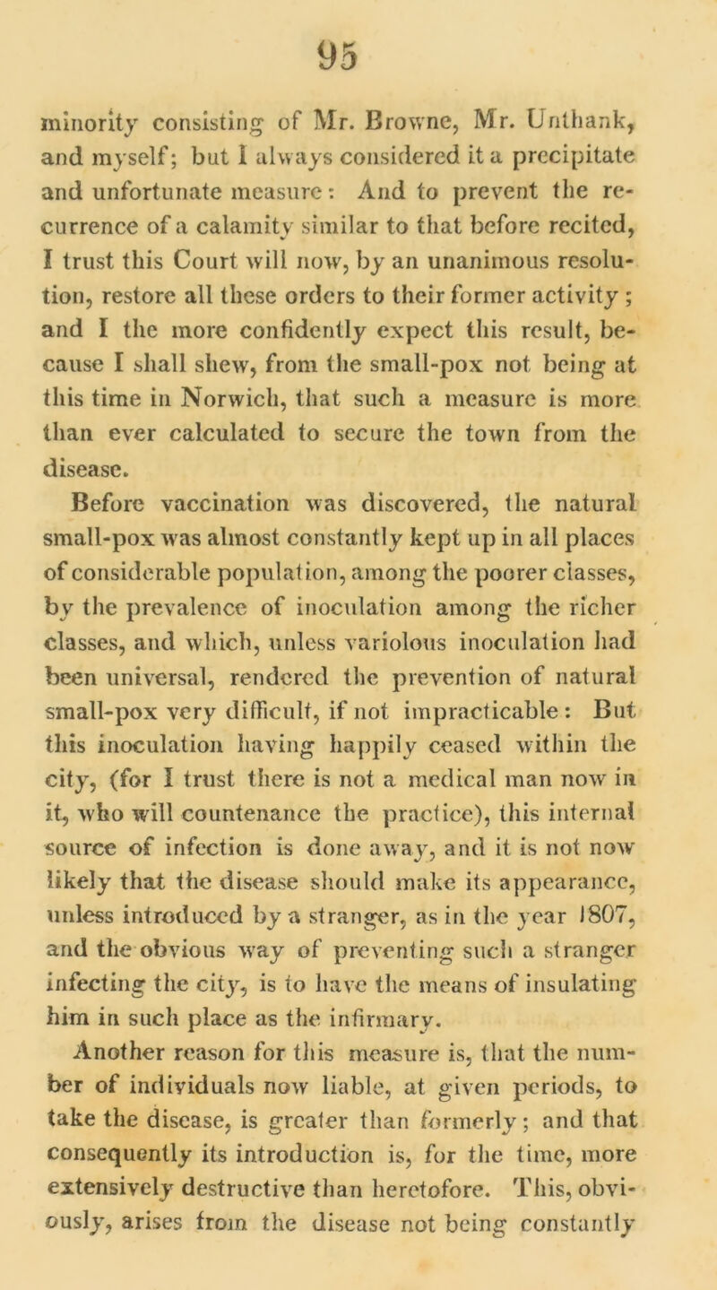 minority consisting of Mr. Browne, Mr. Unthank, and myself; but I always considered it a precipitate and unfortunate measure: And to prevent the re- currence of a calamity similar to that before recited, I trust this Court will now, by an unanimous resolu- tion, restore all these orders to their former activity ; and I the more confidently expect this result, be- cause I shall shew, from the small-pox not being at this time in Norwich, that such a measure is more than ever calculated to secure the town from the disease. Before vaccination was discovered, the natural small-pox w as almost constantly kept up in all places of considerable population, among the poorer classes, by the prevalence of inoculation among the richer classes, and which, unless variolous inoculation had been universal, rendered the prevention of natural small-pox very difficult, if not impracticable: But this inoculation having happily ceased within the city, (for I trust there is not a medical man now in it, who will countenance the practice), this internal source of infection is done away, and it is not now likely that the disease should make its appearance, unless introduced by a stranger, as in the year 1807, and the obvious way of preventing such a stranger infecting the city, is to have the means of insulating him in such place as the infirmary. Another reason for this measure is, that the num- ber of individuals now liable, at given periods, to take the disease, is greater than formerly; and that consequently its introduction is, for the time, more extensively destructive than heretofore. This, obvi- ously, arises from the disease not being constantly