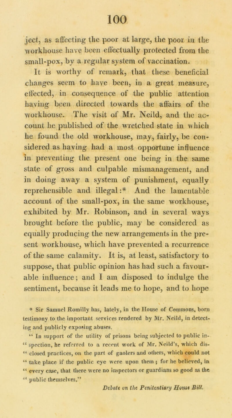 ject, as affecting the poor at large, the poor in the workhouse have been effectually protected from the small-pox, by a regular system of vaccination. It is worthy of remark, that these beneficial changes seem to have been, in a great measure, effected, in consequence of the public attention having been directed towards the affairs of the workhouse. The visit of Mr. Neild, and the ac- count he published of the w retched state in w hich lie found the old workhouse, may, fairly, be con- sidered as having had a most opportune influence in preventing the present one being in the same state of gross and culpable mismanagement, and in doing away a system of punishment, equally reprehensible and illegal :* And the lamentable account of the small-pox, in the same workhouse, exhibited by Mr. Robinson, and in several ways brought before the public, may be considered as equally producing the new arrangements in the pre- sent workhouse, which have prevented a recurrence of the same calamity. It is, at least, satisfactory to suppose, that public opinion has had such a favour- able influence; and I am disposed to indulge the sentiment, because it leads me to hope, and to hope * Sir Samuel Romilly lias, lately, in the House of Commons, born testimony to the important services rendered by Mr, Neild, in detect- ing and publicly exposing abuses. “ In support of the utility of prisons being subjected to public in- “ spection, he referred to a recent work of Mr. Ncild’s, which dis- “ closed practices, on the part of gaolers and others, which could not “ take place if the public eye were upon them ; for he believed, in “ every case, that there were no inspectors or guardians so good as the i( public themselves.” Delate on the Penitentiary House Bill.