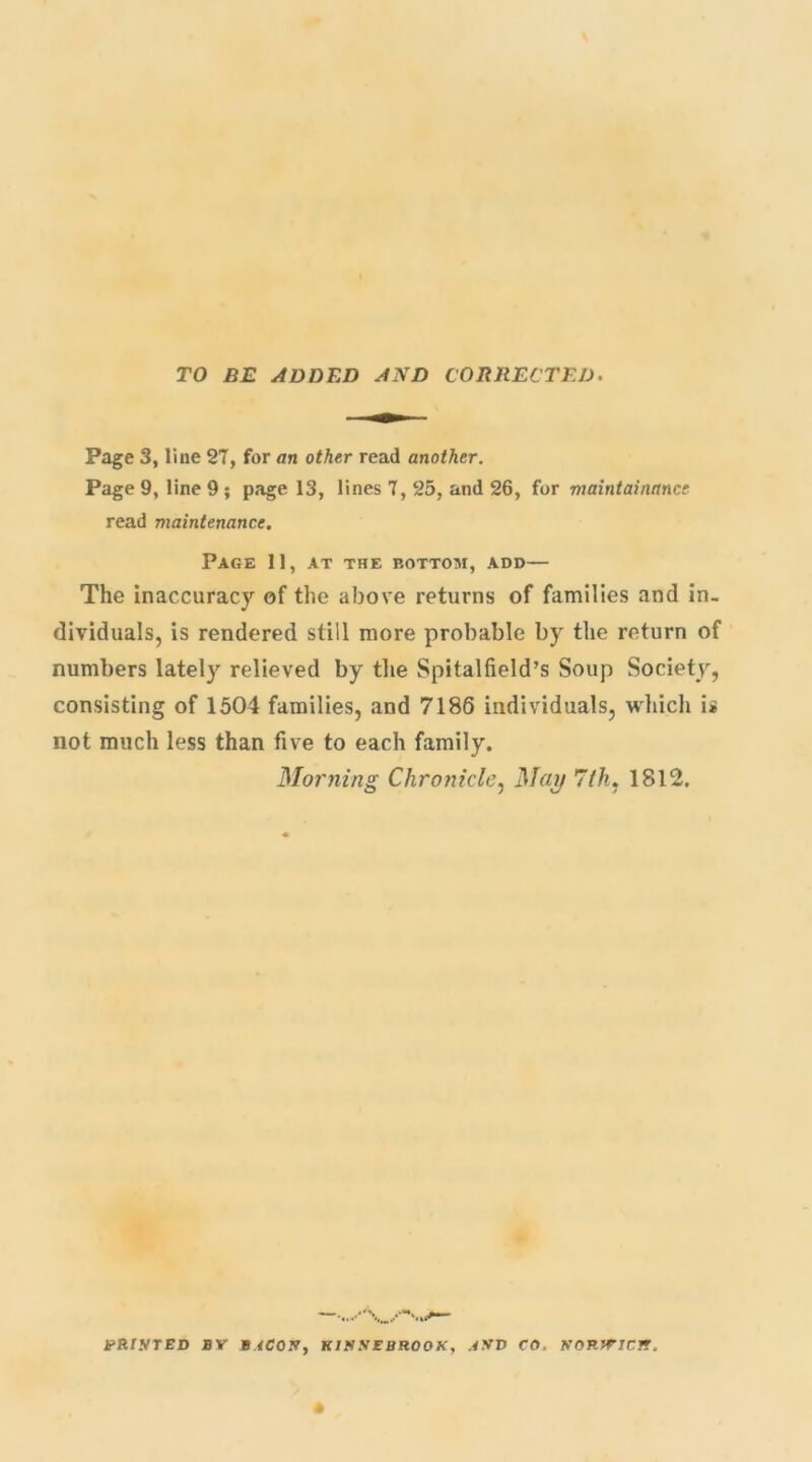 TO BE ADDED AND CORRECTED. Page 3, line 27, for an other read another. Page 9, line 9 ; page 13, lines 7, 25, and 26, for maintainance read maintenance. Page 11, at the bottom, add— The inaccuracy of the above returns of families and in- dividuals, is rendered still more probable by the return of numbers lately relieved by the Spitalfield’s Soup Society, consisting of 1504 families, and 7186 individuals, which is not much less than five to each family. Morning Chronicle, Mai) 7th, 1812. tfR/.VTED BY B.4C0X, K1XXEBR00X, JXV CO. KORWICJ!.