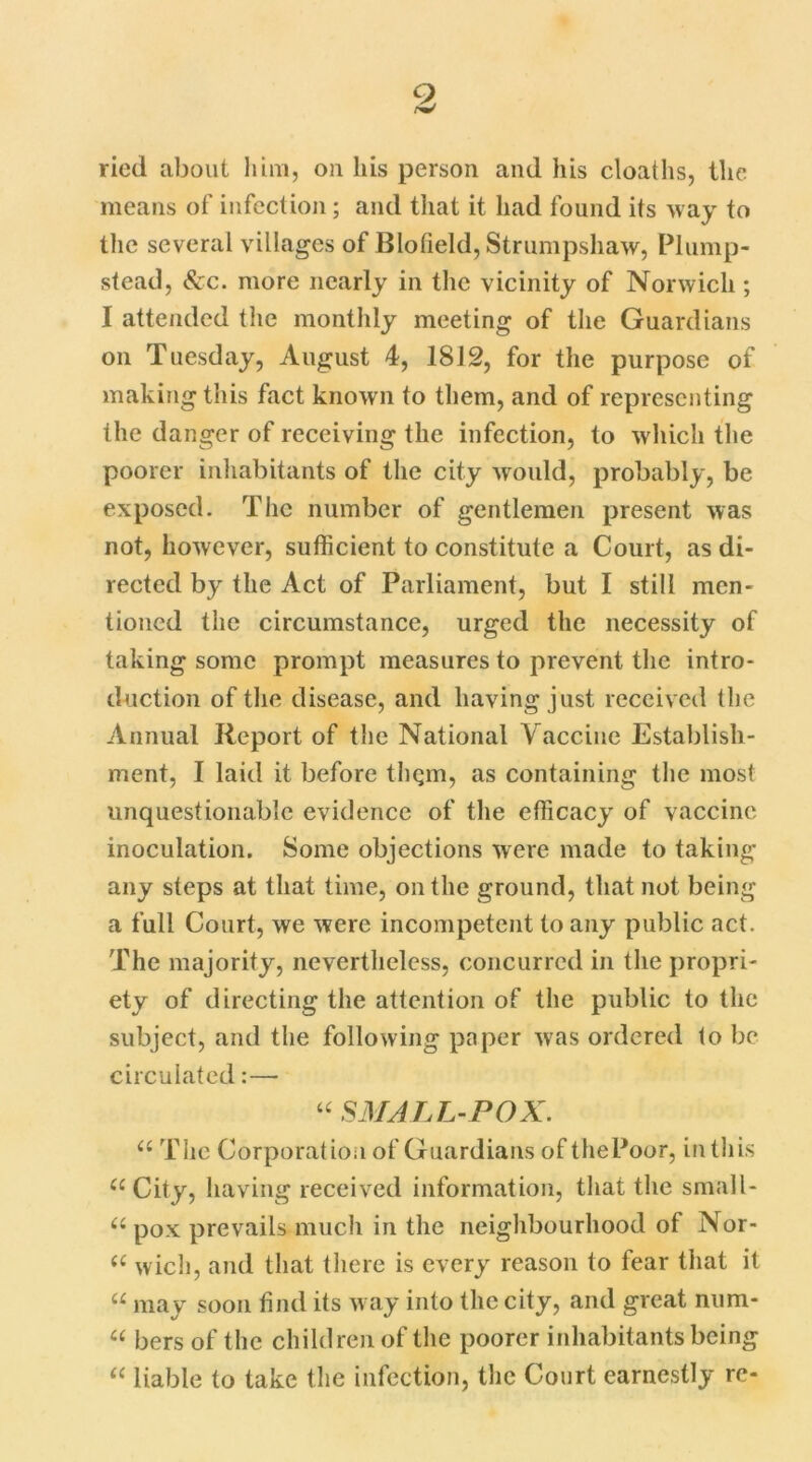 Q ried about him, on liis person and his cloaths, the means of infection; and that it had found its way to the several villages of Blofield, Strumpshaw, Plump- stead, See. more nearly in the vicinity of Norwich ; I attended the monthly meeting of the Guardians on Tuesday, August 4, 1812, for the purpose of making this fact known to them, and of representing the danger of receiving the infection, to which the poorer inhabitants of the city would, probably, be exposed. The number of gentlemen present was not, however, sufficient to constitute a Court, as di- rected by the Act of Parliament, but I still men- tioned the circumstance, urged the necessity of taking some prompt measures to prevent the intro- duction of the disease, and having just received the Annual Report of the National Vaccine Establish- ment, I laid it before thgm, as containing the most unquestionable evidence of the efficacy of vaccine inoculation. Some objections were made to taking any steps at that time, on the ground, that not being a full Court, we were incompetent to any public act. The majority, nevertheless, concurred in the propri- ety of directing the attention of the public to the subject, and the following paper was ordered to be circulated:— “ SMALL-POX. a The Corporation of Guardians of thePoor, in this u City, having received information, that the small- u pox prevails much in the neighbourhood of Nor- (( wich, and that there is every reason to fear that it “ may soon find its way into the city, and great num- “ bers of the children of the poorer inhabitants being “ liable to take the infection, the Court earnestly re-