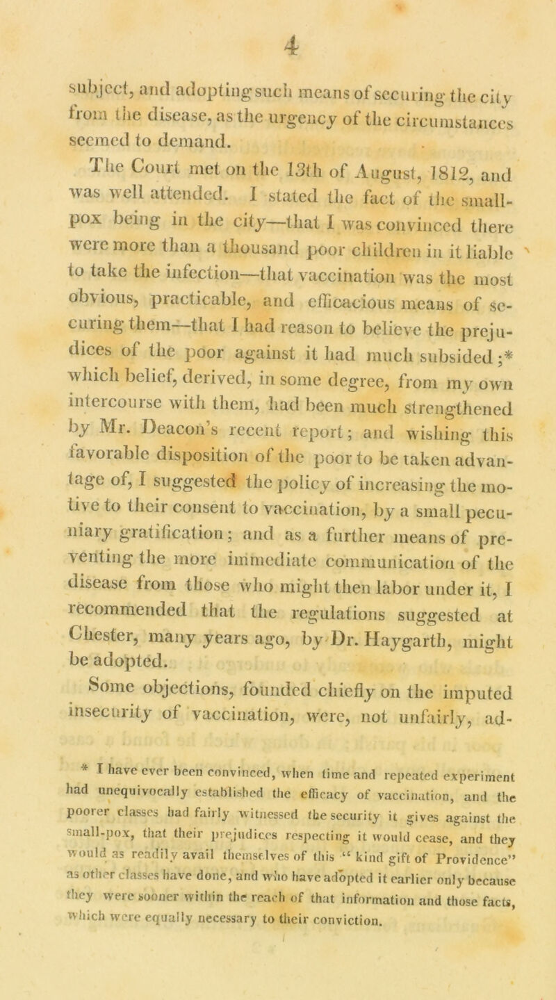 subject, and adopting* such means of securing the city from the disease, as the urgency of the circumstances seemed to demand. The Court met on the 13th of August, 1812, and was well attended. 1 stated the fact of the small- pox being in the city—that I was convinced there wci e moie than a thousand poor children in it liable ' (o take the infection-—that vaccination was the most ob\ ious, practicable, and efficacious means of se- eming them that 1 had reason to believe the preju- dices of the poor against it had much subsided ;* which belief, derived, in some degree, from my own intercourse with them, had been much strengthened by Mr. Deacon’s recent report; and wishing this favorable disposition of the poor to be lakcn advan- tage of, I suggested the policy of increasing the mo- tive to their consent to vaccination, by a small pecu- niary gratification; and as a further means of pre- ventingthe more immediate communication of the disease from those who might then labor under it, I iecommended that the regulations suggested at Chester, many years ago, by Dr. Hay garth, might be adopted. Some objections, founded chiefly on the imputed insecurity of vaccination, were, not unfairly, ad- * I have ever been convinced, when lime and repeated experiment had unequivocally established the efficacy of vaccination, and the poorer classes had fairly witnessed the security it gives against the small-pox, that their prejudices respecting it would cease, and they would as readily avail themselves of this “kind gift of Providence” as other classes have done, and who have adopted it earlier only because they were sooner within the reach of that information and those facts, tvlnch were equally necessary to their conviction. I