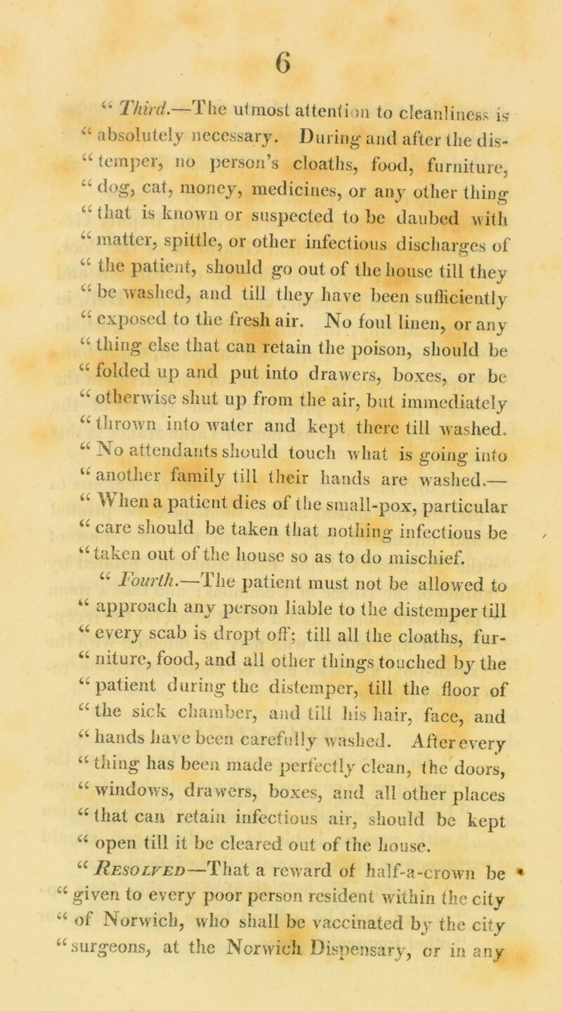 “ Third —The utmost attention to cleanliness is “ absolutely necessary. During and after the dis- temper, no ])ersoii’s cloaths, food, furniture, “ cat> money, medicines, or any other thing c bmt is known or suspected to be daubed with mattei, spittle, or other infectious discharges of “ tlie patient, should go out of the house till they be washed, and till tliey have been sufficiently exposed to the tresli air. No foul linen, or any “ thing else that can retain the poison, should be “ folded up and put into drawers, boxes, or be Lb otherwise shut up from the air, but immediately “ thrown into water and kept there till washed. No attendants should touch what is going into u another family till their hands are washed.— “ When a patient dies of the small-pox, particular i( care should be taken that nothing infectious be ✓ u taken out of the house so as to do mischief. u Fourth. I he patient must not be allowed to approach any person liable to the distemper till “ every scab is dropt off; till all the cloaths, fur- u niture, food, and all other things touched by the 44 patient during the distemper, till the floor of “ the sick chamber, and till his hair, face, and 44 hands have been carefully washed. After every 44 tiling has been made perfectly clean, the doors, “ windows, drawers, boxes, and all other places 44 that can retain infectious air, should be kept 44 open till it be cleared out of the house. Resolv.ed—Phat a reward of half-a-crown be * 44 given to every poor person resident within the city of Norwich, who shall be vaccinated by the city 44 surgeons, at the Norwich Dispensary, or in any