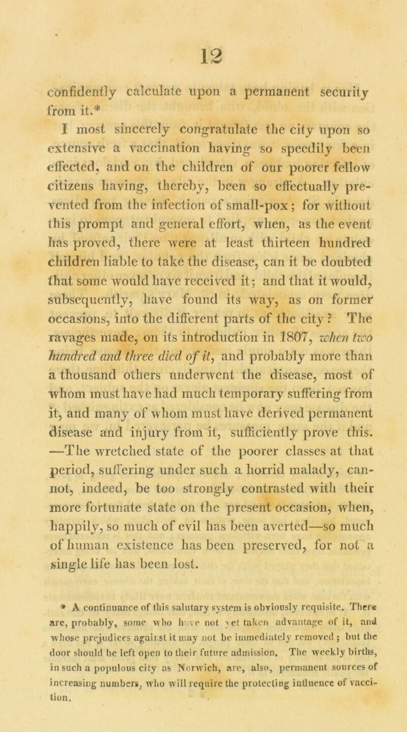 confidently calculate upon a permanent security from it.* I most sincerely congratulate the city upon so extensive a vaccination having so speedily been effected, and on the children of our poorer fellow citizens having, thereby, been so effectually pre- vented from the infection of small-pox; for without this prompt and general effort, when, as the event has proved, there were at least thirteen hundred children liable to take the disease, can it be doubted that some would have recei ved it; and that it would, subsequently, have found its way, as on former occasions, into the different parts of the city ? The ravages made, on its introduction in 1807, when tzco hundred and three died of it, and probably more than a thousand others underwent the disease, most of whom must have had much temporary suffering from it, and many of whom must have derived permanent disease and injury from it, sufficiently prove this. —The wretched state of the poorer classes at that period, suffering under such a horrid malady, can- not, indeed, be too strongly contrasted with their more fortunate state on the present occasion, when, happily, so much of evil has been averted—so much of human existence has been preserved, for not a single life has been lost. * A continuance of this salutary system is obviously requisite. There arc, probably, some who li ve not yet taken advantage of it, and whose prejudices against it may not be immediately removed ; but the door should be left open to their future admission. The weekly births, in such a populous city as Norwich, are, also, permanent sources of increasing numbers, who will require the protecting iniluence of vaca- tion.