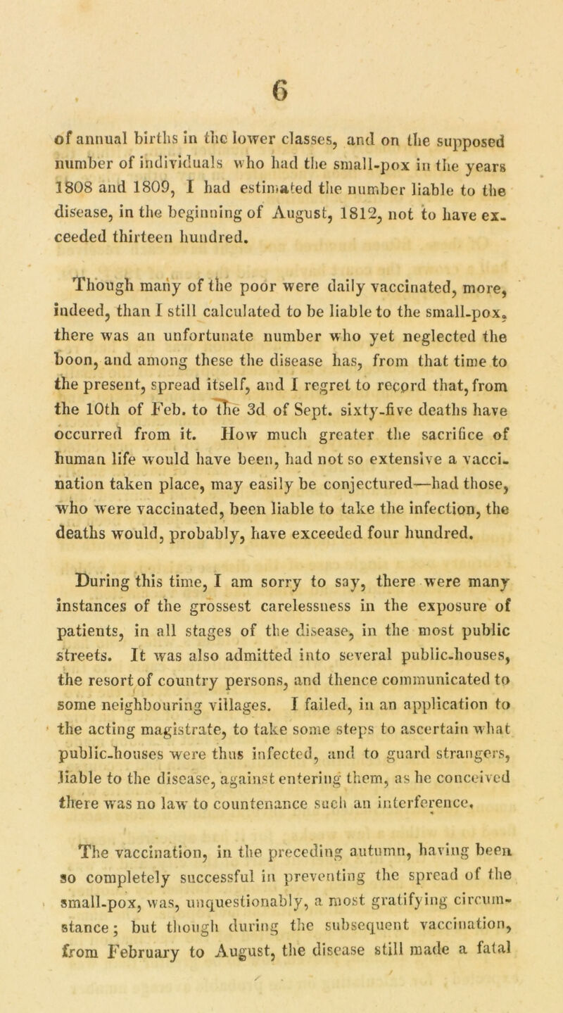 of annual births in the lower classes, and on the supposed number of individuals who had the small-pox in the years 1808 and 1809, I had estimated the number liable to the disease, in the beginning of August, 1812, not to have ex- ceeded thirteen hundred. Though many of the poor were daily vaccinated, more, indeed, than I still calculated to be liable to the small-pox. there was an unfortunate number who yet neglected the boon, and among these the disease has, from that time to the present, spread itself, and I regret to reeprd that, from the 10th of Feb. to the 3d of Sept, sixty-five deaths have occurred from it. How much greater the sacrifice of human life would have been, had not so extensive a vacci- nation taken place, may easily be conjectured—had those, who were vaccinated, been liable to take the infection, the deaths would, probably, have exceeded four hundred. During this time, I am sorry to say, there were many instances of the grossest carelessness in the exposure of patients, in all stages of the disease, in the most public streets. It was also admitted into several public-houses, $ the resort of country persons, and thence communicated to some neighbouring villages. I failed, in an application to the acting magistrate, to take some steps to ascertain what public-houses were thus infected, and to guard strangers, liable to the disease, against entering them, as he conceived there was no law to countenance such an interference. The vaccination, in the preceding autumn, having been so completely successful in preventing the spread of the small-pox, was, unquestionably, a most gratifying circum- stance ; but though during the subsequent vaccination, from February to August, the disease still made a fatal