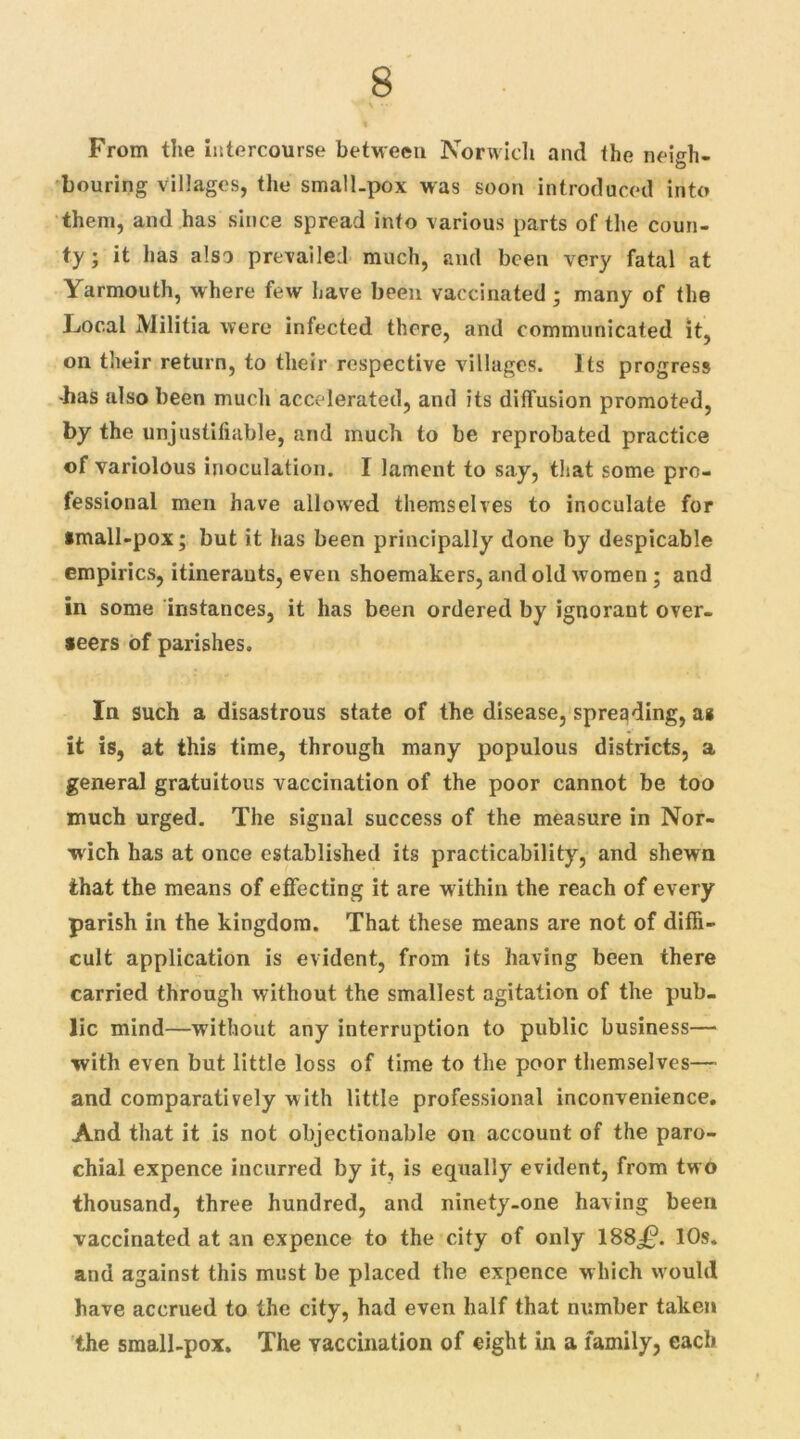 From the intercourse between Norwich and the neieh- O Louring villages, the small-pox was soon introduced into them, and has since spread info various parts of the coun- ty ; it has also prevailed much, and been very fatal at Yarmouth, where few have been vaccinated; many of the Local Militia were infected there, and communicated it, on their return, to their respective villages. Its progress •has also been much accelerated, and its diffusion promoted, by the unjustifiable, and much to be reprobated practice of variolous inoculation. I lament to say, that some pro- fessional men have allowed themselves to inoculate for small-pox; but it has been principally done by despicable empirics, itinerants, even shoemakers, and old women; and in some instances, it has been ordered by ignorant over- seers of parishes. In such a disastrous state of the disease, spreading, as it is, at this time, through many populous districts, a general gratuitous vaccination of the poor cannot be too much urged. The signal success of the measure in Nor- wich has at once established its practicability, and shewn that the means of effecting it are within the reach of every parish in the kingdom. That these means are not of diffi- cult application is evident, from its having been there carried through without the smallest agitation of the pub- lic mind—without any interruption to public business— with even but little loss of time to the poor themselves— and comparatively with little professional inconvenience. And that it is not objectionable on account of the paro- chial expence incurred by it, is equally evident, from two thousand, three hundred, and ninety-one having been vaccinated at an expence to the city of only 188^0. 10s. and against this must be placed the expence which would have accrued to the city, had even half that number taken the small-pox. The vaccination of eight in a family, each