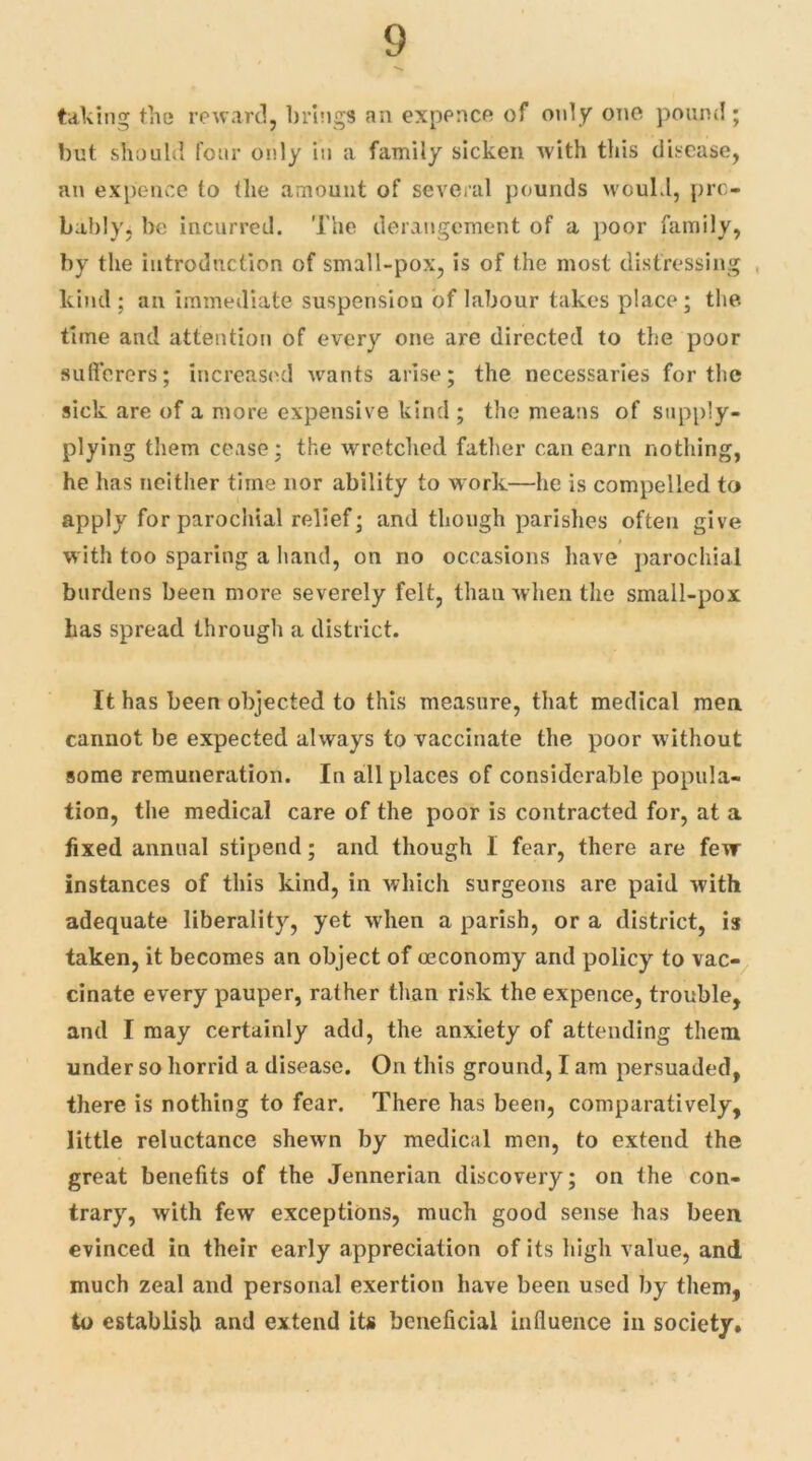 taking the reward, brings an expence of only one pound; but should four only in a family sicken with this disease, an expence to (he amount of several pounds would, pro- bably. be incurred. The derangement of a poor family, by the introduction of small-pox, is of the most distressing kind; an immediate suspension of labour takes place; the time and attention of every one are directed to the poor sufferers; increased wants arise; the necessaries for the sick are of a more expensive kind ; the means of supply- plying them cease; the wretched father can earn nothing, he has neither time nor ability to work—he is compelled to apply for parochial relief; and though parishes often give with too sparing a hand, on no occasions have parochial burdens been more severely felt, than when the small-pox has spread through a district. It has been objected to this measure, that medical men cannot be expected always to vaccinate the poor without some remuneration. In all places of considerable popula- tion, the medical care of the poor is contracted for, at a fixed annual stipend; and though I fear, there are few instances of this kind, in which surgeons are paid with adequate liberality, yet when a parish, or a district, is taken, it becomes an object of ceconomy and policy to vac- cinate every pauper, rather than risk the expence, trouble, and I may certainly add, the anxiety of attending them under so horrid a disease. On this ground, I am persuaded, there is nothing to fear. There has been, comparatively, little reluctance shewn by medical men, to extend the great benefits of the Jennerian discovery; on the con- trary, with few exceptions, much good sense has been evinced in their early appreciation of its high value, and much zeal and personal exertion have been used by them, to establish and extend its beneficial influence in society.