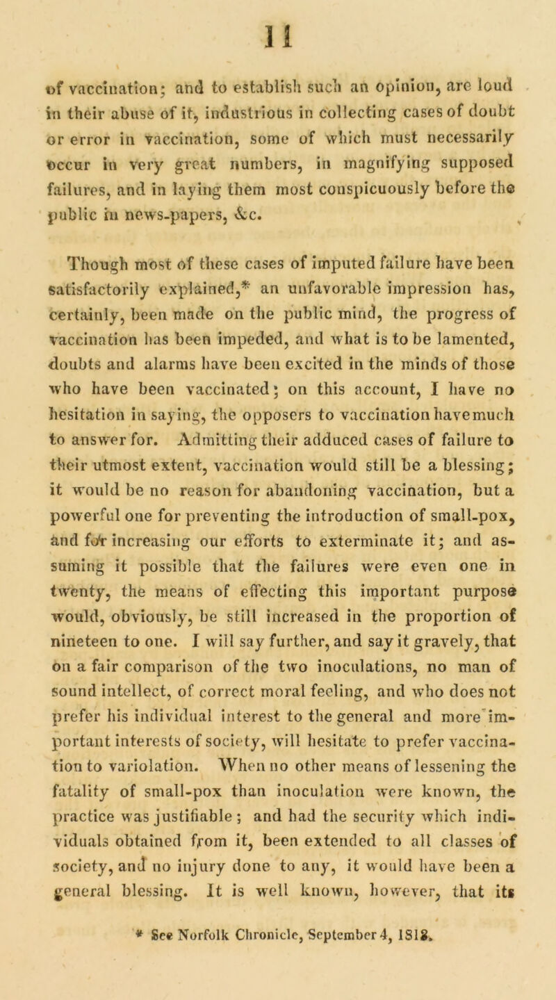 Ji t>f vaccination; and to establish such an opinion, are loud in their abuse of it, industrious in collecting cases of doubt or error in vaccination, some of which must necessarily' occur in very great numbers, in magnifying supposed failures, and in laying them most conspicuously before the public in news-papers, &c. Though most of these cases of imputed failure have been satisfactorily explained,* an unfavorable impression has, certainly, been made on the public mind, the progress of vaccination lias been impeded, and what is to be lamented, doubts and alarms have been excited in the minds of those who have been vaccinated; on this account, I have no hesitation in saying, the opposcrs to vaccination have much to answer for. Admitting their adduced cases of failure to their utmost extent, vaccination would still be a blessing; it would be no reason for abandoning vaccination, but a powerful one for preventing the introduction of small-pox, and ff/r increasing our efforts to exterminate it; and as- suming it possible that the failures were even one in twenty, the means of effecting this important purpose would, obviously, be still increased in the proportion of nineteen to one. I will say further, and say it gravely, that on a fair comparison of the two inoculations, no man of sound intellect, of correct moral feeling, and who does not prefer his individual interest to the general and more im- portant interests of society, will hesitate to prefer vaccina- tion to variolation. When no other means of lessening the fatality of small-pox than inoculation were known, the practice was justifiable ; and had the security which indi- viduals obtained from it, been extended to all classes of society, and no injury done to any, it would have been a general blessing. It is well known, however, that its * See Norfolk Chronicle, September 4, ISIS.