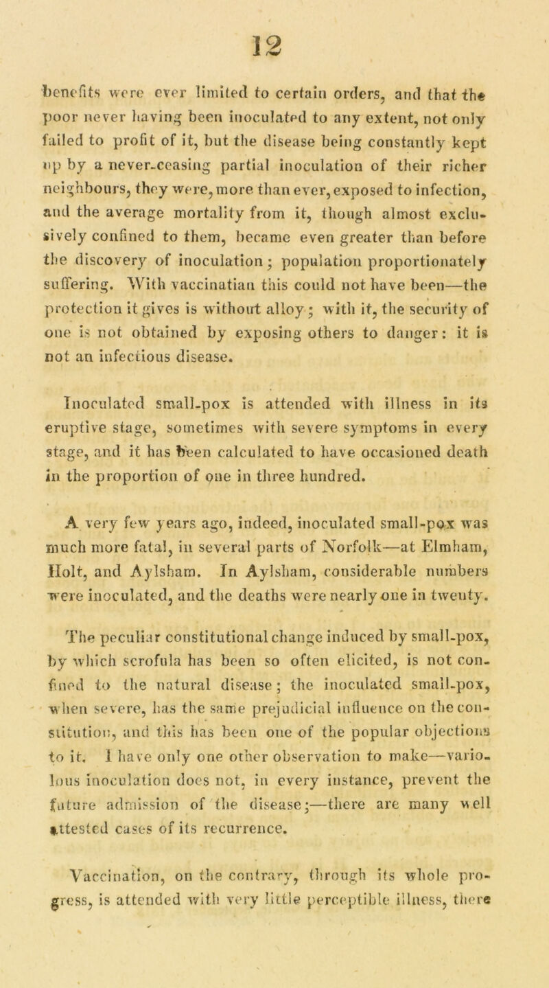 benefits were ever limited to certain orders, and that the poor never having been inoculated to any extent, not only failed to profit of it, but the disease being constantly kept up by a never-ceasing partial inoculation of their richer neighbours, they were, more than ever, exposed to infection, and the average mortality from it, though almost exclu- sively confined to them, became even greater than before the discovery of inoculation; population proportionately suffering. With vaccinatian this could not have been—the protection it gives is without alloy; with it, the security of one is not obtained by exposing others to danger: it is not an infectious disease. Inoculated small-pox is attended with illness in it3 eruptive stage, sometimes with severe symptoms in every stage, and it has been calculated to have occasioned death in the proportion of one in three hundred. A very few years ago, indeed, inoculated small-pox was much more fatal, in several parts of Norfolk—at Elmham, Holt, and Aylsham. In Aylsham, considerable numbers were inoculated, and the deaths were nearly one in twenty. The peculiar constitutional change induced by small-pox, by which scrofula has been so often elicited, is not con- fined to the natural disease ; the inoculated small-pox, when severe, has the same prejudicial influence on the con- stitution, and this has been one of the popular objections to it. I have only one other observation to make—vario- lous inoculation does not, in every instance, prevent the future admission of the disease;—there are many well tttesled cases of its recurrence. Vaccination, on the contrary, through its whole pro- gress, is attended with very little perceptible illness, there