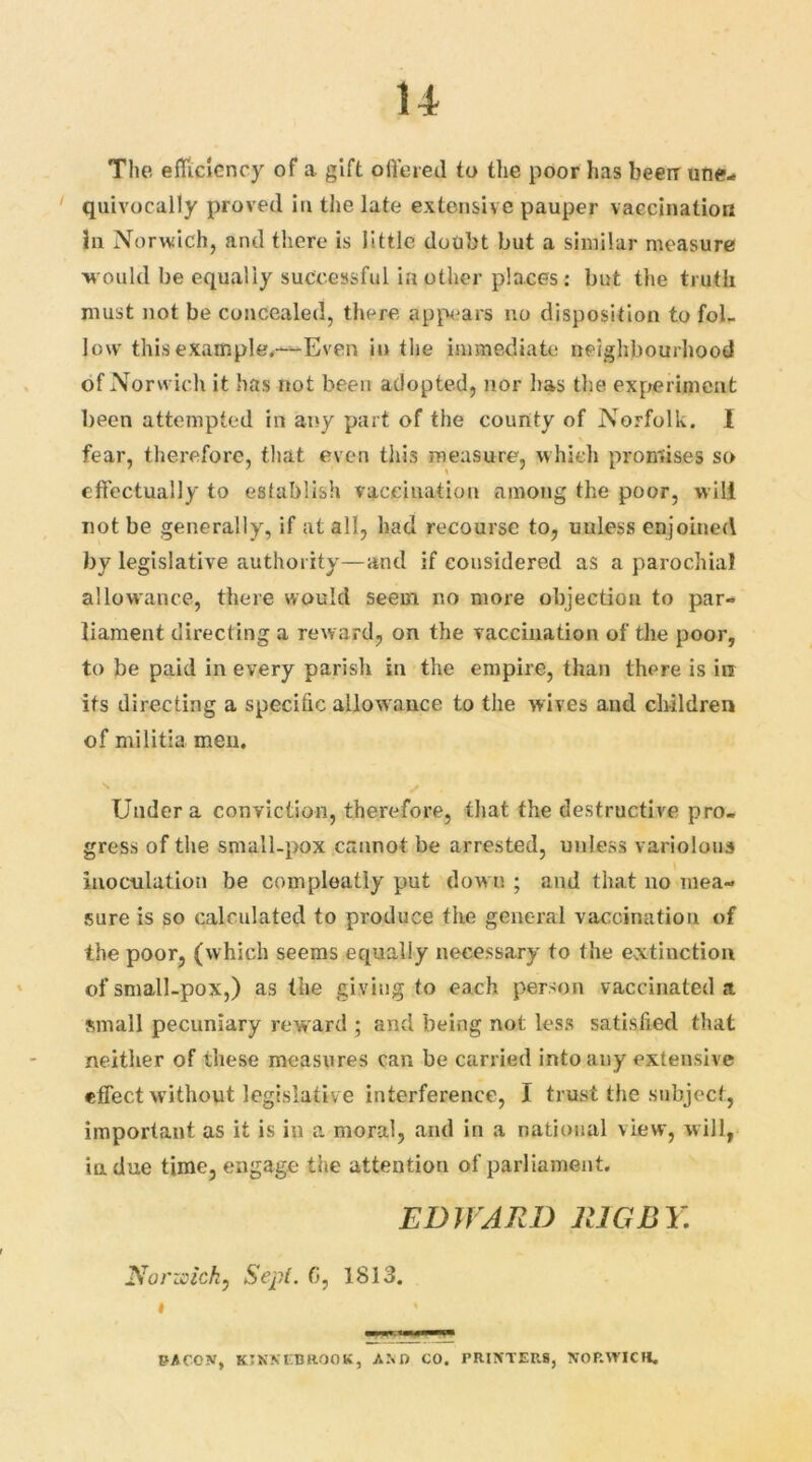 u The efficiency of a gift offered to the poor has been une- quivocally proved in the late extensive pauper vaccination iu Norwich, and there is little doubt but a similar measure would be equally successful in other places: but the truth must not be concealed, there appears no disposition to fol- low this example,—Even in the immediate neighbourhood of Norwich it has not been adopted, nor has the experiment been attempted in any part of the county of Norfolk. I fear, therefore, that even this measure, which promises so effectually to establish vaccination among the poor, will not be generally, if at all, had recourse to, unless enjoined by legislative authority—and if considered as a parochial allowance, there would seem no more objection to par- liament directing a reward, on the vaccination of the poor, to be paid in every parish in the empire, than there is in its directing a specific allowance to the wives and children of militia men. Under a conviction, therefore, that the destructive pro- gress of the small-pox cannot be arrested, unless variolous inoculation be compleatly put dow n ; and that no mea- sure is so calculated to produce the general vaccination of the poor, (which seems equally necessary to the extinction of small-pox,) as the giving to each person vaccinated a small pecuniary reward ; and being not less satisfied that neither of these measures can be carried into any extensive effect without legislative interference, I trust the subject, important as it is in a moral, and in a national view, will, indue time, engage the attention of parliament. EDWARD RIGBY. Norwich, Sepi. 0, 1813. # * PACON, KTNXCBROOK, AND CO. PRINTERS, NORWICH.