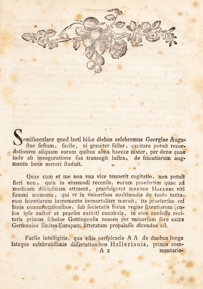 C . . ^emifaeculare quod laeti hifce diebus celebramus Georgiae Augu« ftae feftum^ facile, ni grauiter fallor5 excitare potuit recor- dationem aliquam eorum quibus alma haecce m'ater, per dena quae inde ab inauguratione fua .transegit luftra> de fcientiarum aug- mento bene mereri ftuduit. m > % Quae cum et me non vna vice tenuerit cogitatio, non potuit fieri non, quin in eiusmodi recenfu, eorum praefertim quae ad medicam difclplinam attinent, praefulgeret maxime Halleri viri fummi memoria, qui vt in vniuerfum rrjuitimodis de tanto tanta» rum fcientiarum incremento immortaliter meruit, ita praefertim vel binis commentationibus, fub focietatis huius regiae fcientiarum'(cu- ius ipfe auftor et praefes extitit) cunabula, in eius confeffu reci- tatis primus fcholae Gottingenfis nomen per vniuerfam fere extra Germaniae limites Europam litteratam propalalfe dicendus efi. Facile intelligitis, qua eftis perfpicacia A A de duabus,longe lateque celebratiffimis dilTertationibus Hallerianis, primis com-