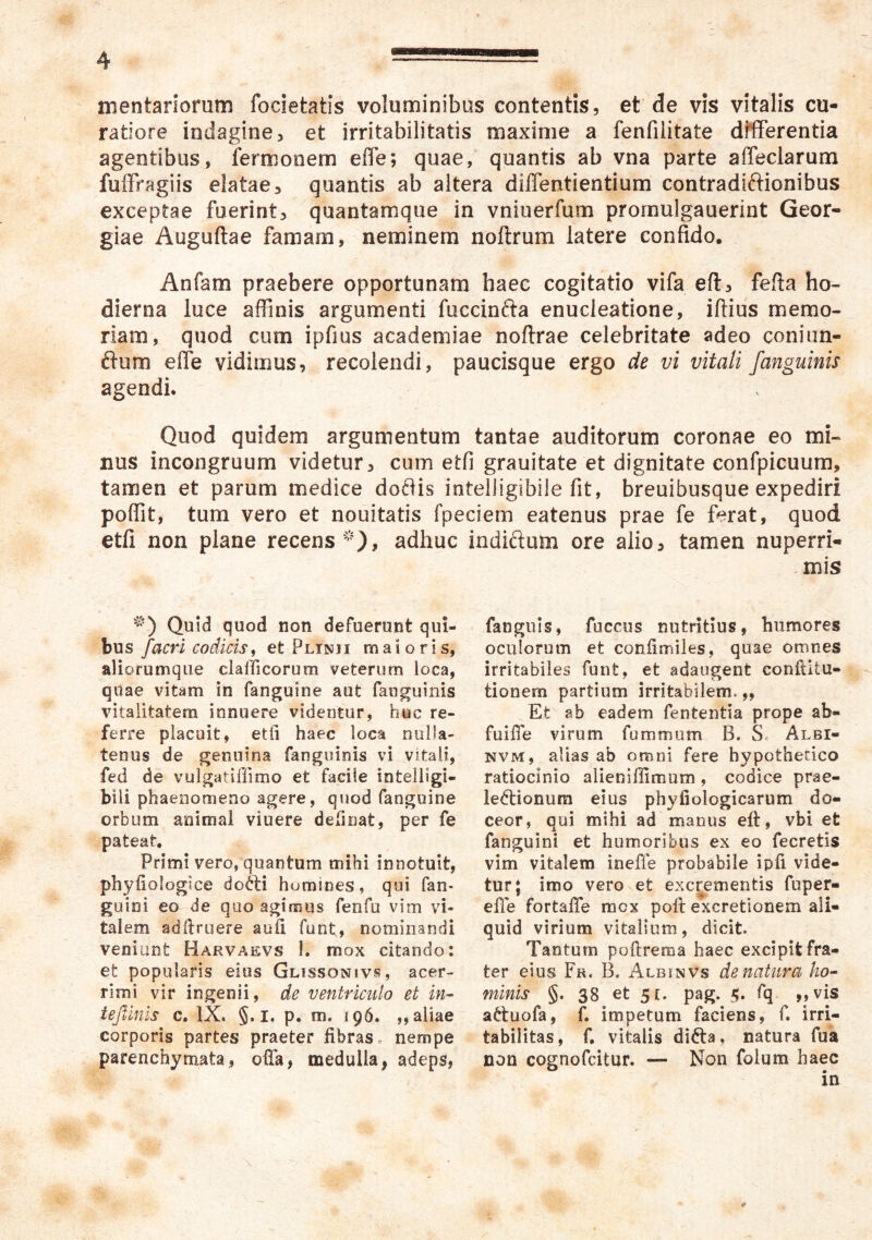 mentariomm focietatis voluminibus contentis, et de vis vitalis cu- ratiore indagine, et irritabilitatis maxime a fenfilitate differentia agentibus, fermonem effe; quae, quantis ab vna parte affeciarum fulFragiis elatae, quantis ab altera diffentientium contradiftionibus exceptae fuerint, quantamque in vniuerfum prornulgauerint Geor- giae Auguftae famam, neminem noftrum latere confido. Anfam praebere opportunam haec cogitatio vifa eft, fefta ho- dierna luce affinis argumenti fuccinfta enucleatione, iftius memo- riam, quod cum ipfius academiae noflrae celebritate adeo coniim- ftum effe vidimus, recolendi, paucisque ergo de vi vitali /anguinis agendi. Quod quidem argumentum tantae auditorum coronae eo mi- nus incongruum videtur, cum etfi grauitate et dignitate confpicuum, tamen et parum medice do8is intehigibile fit, breuibusque expediri poffit, tum vero et nouitatis fpeciem eatenus prae fe ferat, quod etfi non plane recens adhuc '^0 Quid quod non defuerunt qui- bus /acri codicis i et Plinji maioris, aliorumque clalficorum veterum loca, quae vitam in fanguine aut fanguinis vitalitatem innuere videntur, huc re- ferre placuit, etii haec loca nulla- tenus de genuina fanguinis vi vitali, fed de vulgatiffimo et facile intelligi- bili phaenomeno agere, quod fanguine orbum animal viuere definat, per fe pateat. Primi vero, quantum mihi innotuit, phyfiologice dofti homines, qui fan- guini eo de quo agimus fenfu vim vi- talem adilruere aufi funt, nominandi veniunt Harvaevs 1. mox citando; et popularis eius Glissonivs, acer- rimi vir ingenii, de ventriculo et in^ tejlinis c. IX. §. i. p. m. 196. ,, aliae corporis partes praeter fibras, nempe parenchymata, ofia, medulla, adeps, indiftum ore alio, tamen nuperri- mis fanguis, fuccus nutritius, humores oculorum et confimiles, quae omnes irritabiles funt, et adaugent conftitu- tionem partium irritabilem.,. Et ab eadem fententia prope ab- fuifie virum fummum B. S. Albi- NVM, alias ab omni fere hypothetico ratiocinio alieniffimum, codice prae- lectionum eius phyfiologicarum do- ceor, qui mihi ad manus eft, vbi et fanguini et humoribus ex eo fecretis vim vitalem ineffe probabile ipfi vide- tur; imo vero et excrementis fuper- efie fortafle mox poft excretionem ali- quid virium vitalium, dicit. Tantum poftreraa haec excipit fra- ter eius Fr. B. Albinvs de natura ho^ minis §. 38 et 51. pag. fq ,,vis attuofa, f. impetum faciens, f. irri- tabilitas, f, vitalis difta, natura fua non cognofcitur. — Non folum haec