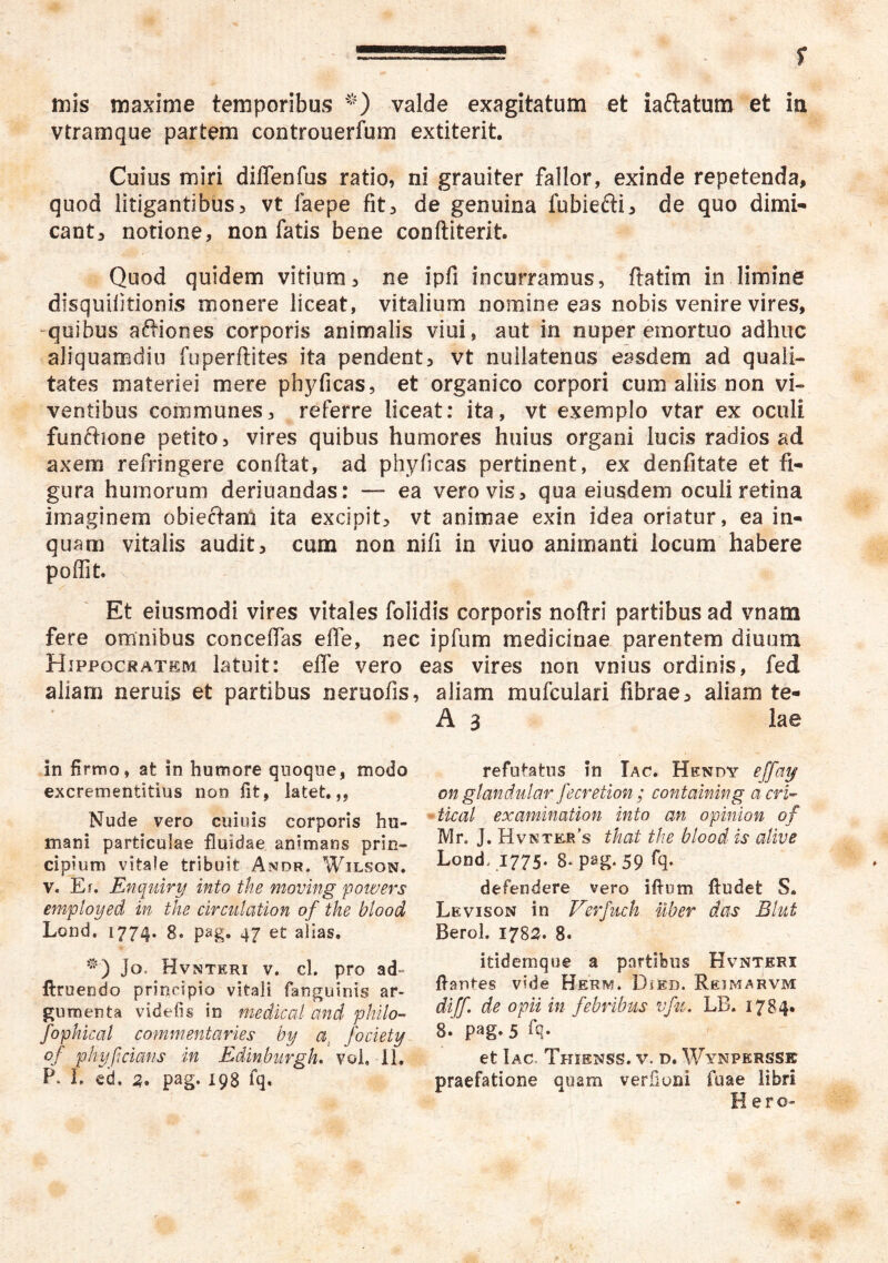 mis maxime temporibus valde exagitatum et iaftatum et in vtramque partem controuerfum extiterit. Cuius miri diffenfus ratio, ni grauiter fallor, exinde repetenda, quod litigantibus, vt faepe fit, de genuina fubiefti, de quo dimi- cant, notione, non fatis bene conftiterit. Quod quidem vitium, ne ipfi incurramus, ftatim in limine dlsquilitionis monere liceat, vitalium nomine eas nobis venire vires, quibus affiones corporis animalis viui, aut in nuper emortuo adhuc aliquamdiu foperftites ita pendent, vt nuilatenus easdem ad quali- tates materiei mere phyficas, et organico corpori cum aliis non vi- ventibus communes, referre liceat: ita, vt exemplo vtar ex oculi functione petito, vires quibus humores huius organi lucis radios ad axem refringere conflat, ad phyricas pertinent, ex denfitate et fi- gura humorum deriuandas: — ea vero vis, qua eiusdem oculi retina imaginem obieftanl ita excipit, vt animae exin idea oriatur, ea in- quam vitalis audit, cum non nifi in viuo animanti locum habere poffit Et eiusmodi vires vitales folidis corporis noftri partibus ad vnam fere omnibus conceffas effe, nec ipfum medicinae parentem diuum Hippocratem latuit: effe vero eas vires non vnius ordinis, fed aliam neruis et partibus neruofis, aliam mufculari fibrae, aliam te- A 3 lae in firmo, at in humore qnoque, modo excrementitius non fit, latet,,, Nude vero cuiuis corporis hu- mani particulae fluidae animans prin- cipium vitale tribuit' Andr. Wilson. V. Er. Enquiry into the movmg powers emptoyed in the circiilation of the blood Lond. 1774. 8. pag. 47 et alias, Jo. Hvnteri V. cl. pro ad* ftruendo principio vitali fanguinis ar- menta videfis in medical and philo- fophical commentaries by a, fociety of phyfcians in Edinburgh. voL il. P. I. ed. pag. 198 fq. refutatus in Iac. Hendy effaij on glandidar fecretion ; containing acri^ tical examination into an opinion of IVlr. J. Hvnter’s that the blood is alive Lond, 1775. 8. pag. 59 % defendere vero ifium ftudet S, Levison in Verfuch uber das Blut Berol. 1782. 8. itidemqoe a partibus Hvntkri fiantes vide Herm. DiEB. Reimarvm diff de opii in febribus vfu, LB, 1784. 8.' pag. 5 fq. et Iac, Tkienss. v. d. Wynpersse praefatione quam verfioni faae libri Hero-