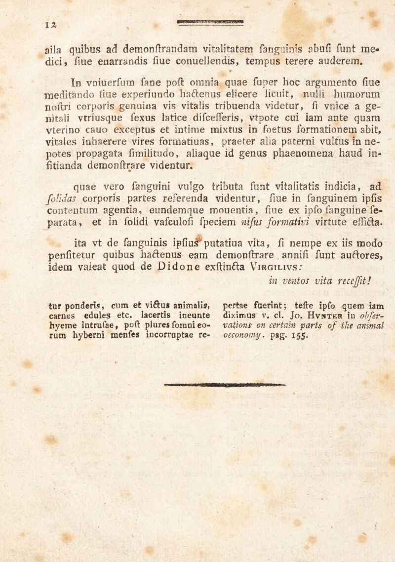 IZ ■s aila quibu!? ad demonftrandam vitalitatem fanguinis abufi funt me- dici? fiue enarrandis fme conuellendis, tempus terere auderem. Irs voiuerfum faoe poft omnia quae fuper hoc argumento fiue meditando liue experiundo haftenus elicere licuit, nidii humorum nofirl corporis genuina vis vitalis tribuenda videtur, fi vnice a ge- nitali vtriusque fexus latice difcefleris, vtpote cui iam ante quam vterino cauo exceptus et intime mixtus in foetus formationem abit, vitales inhaerere vires formatiuas, praeter alia paterni vultus in ne- potes propagata fimilitudo, aliaque id genus phaenomena haud in- fitianda demonftrare videntur, quae vero fanguini vulgo tributa funt vitalitatis indicia, ad fotldas corporis partes referenda videntur, fiue in fanguinem ipfis contentum agentia, eundemque mouentia, fiue ex ipfo fanguine fe- parata, et in folidi vafcuiofi fpeciem nifus formativi virtute effifta. ita vt de fanguinis ipfiu.^putatiua vita, fi nempe ex iis modo penfitetur quibus haftenus- eam demonftrare . annifi funt auftores? idem valeat quod de Didone exftinfta Virgilivs: in ventos vita recejftt! tur ponderis, cum et victus animalis, carnes ednles etc. lacertis ineunte hyeme intrufae, poft pluresfomni eo- rum hyberni menfcs incorruptae re- pertae fuerint; tefte ipfo quem iam diximus v, cl. Jo. Hvsitkk in ohfer-- vations on certain parts of the animat oeconomy. pag. 155. &