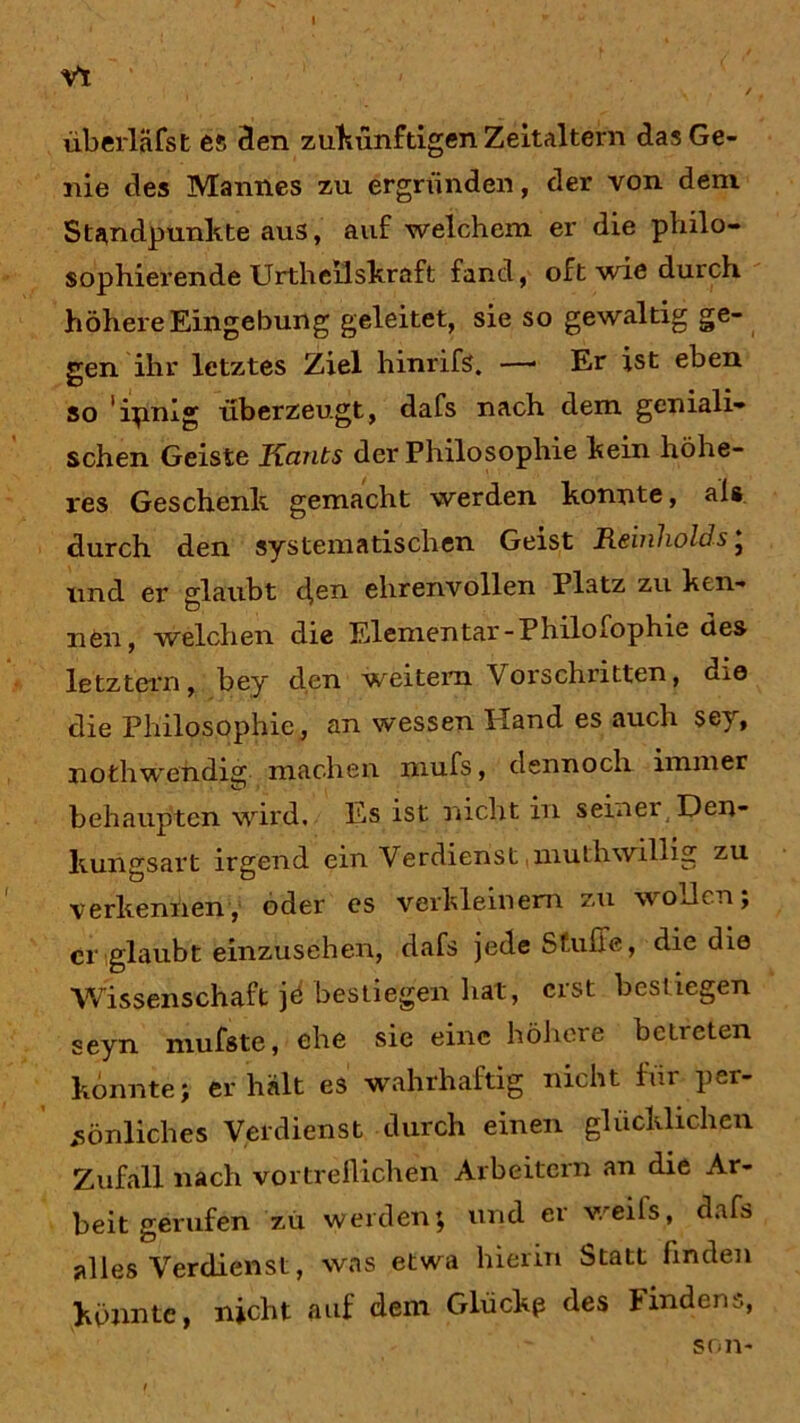 VT überläfst es den zukünftigen Zeitaltern das Ge- nie des Mannes zu ergründen, der von dem Standpunkte aus, auf welchem er die philo- sophierende Urtheilskraft fand, oft wie durch höhere Eingebung geleitet, sie so gewaltig ge- gen ihr letztes Ziel hinrifs. —* Er ist eben so ’ipnig überzeugt, dafs nach dem geniali- schen Geiste Kants der Philosophie kein höhe- res Geschenk gemacht werden konnte, als durch den systematischen Geist Reinhold's} und er glaubt d,<m ehrenvollen Platz zu ken- nen, welchen die Elementar-Philofophie des letztem, bey den weitern Vorschritten, die die Philosophie, an wessen Hand es auch sey, nothwendig machen mufs, dennoch immer behaupten wird. Es ist nicht in seinei Den- kungsart irgend ein Verdienst ,inuthwillig zu verkennen, oder es verkleinern zu wo den; er glaubt einzusehen, dafs jede Stube, die die Wissenschaft jö bestiegen hat, erst bestiegen seyn mufste, ehe sie eine höhere bclieten konnte; erhält es wahrhaftig nicht für per- sönliches Verdienst durch einen glücklichen Zufall nach vortreflichen Arbeitern an die Ar- beit gerufen zu werden; und er weits, dafs alles Verdienst, was etwa hierin Statt linden könnte, nicht auf dem Glücke des tindens, son-