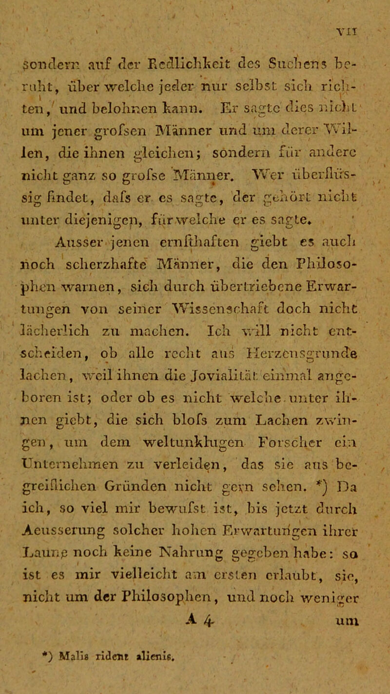 Sondern auf der Redlichkeit des Suchen5 be- ruht, über welche jeder nur selbst sich rich- ten, und belohnen kann. Er sagte dies nicht um jener grofsen Männer und um derer 'Vv il- len, die ihnen gleichen; sondern für andere nicht ganz so grofse Männer. Wer überflüs- sig findet, dafs er es sagte, der gehört nicht unter diejenigen, für welche er es sagte* Ausser jenen ernfthaften giebt es auch noch scherzhafte Männer, die den Philoso- phen warnen, sich durch übertriebene Erwar- tungen von seiner Wissenschaft doch nicht lächerlich zu machen. Ich will nicht ent- scheiden, ob alle recht aus Herzensgründe lachen, weil ihnen die Jovialität einmal ange- boren ist; oder ob es nicht welche unter ih- nen giebt, die sich blof3 zum Lachen zwin- gen, um dem weltunklugen Forscher ein Unternehmen zu verleiden, das sie aus be- greiflichen Gründen nicht gern sehen. Da ich, so viel mir bewufst ist, bis jetzt durch Aeusserung solcher hohen Erwartungen ihrer Laur.p noch keine Nahrung gegeben habe: so ist es mir vielleicht am ersten erlaubt, sie, nicht um der Philosophen, und noch weniger A 4- um *) Malis xident alieim.