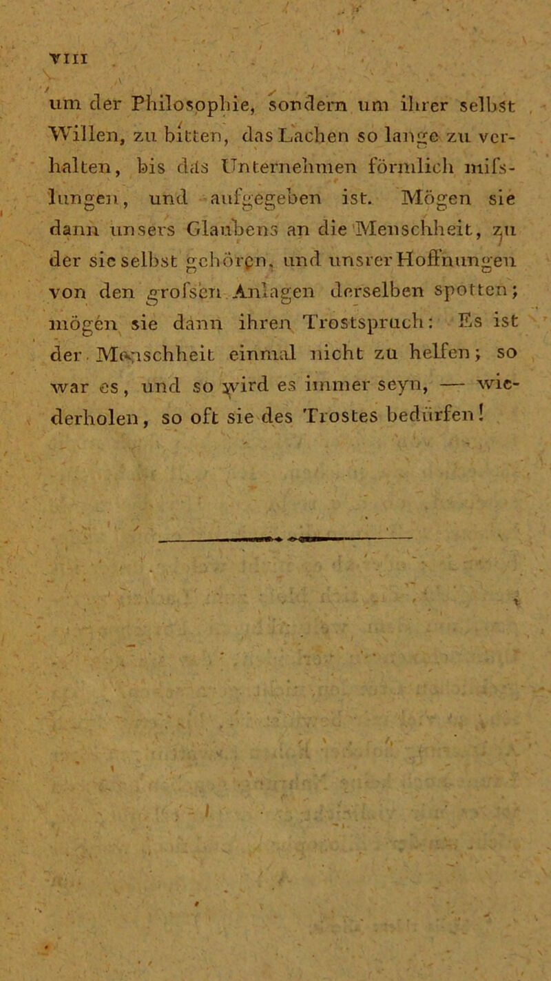 ,v - • um der Philosophie, sondern um ihrer seihst Willen, zu bitten, das Lachen so lange zu ver- halten, bis das Unternehmen förmlich mifs- lungen, und aufgegeben ist. Mögen sie dann unsers Glaubens an die‘Menschheit, zpr der sic selbst geh-örpn, und unsrer Hoffnungen von den grofsen Anlagen derselben spotten; mögen sie dann ihren Trostspruch: Es ist der Menschheit einmal nicht zu helfen; so war es, und so jvird es immer seyn, — wie- derholen, so oft sie des Trostes bedürfen! / t V'.. • t }<• ' y • , ■ ‘ V,\’ - 4. • I U'.j