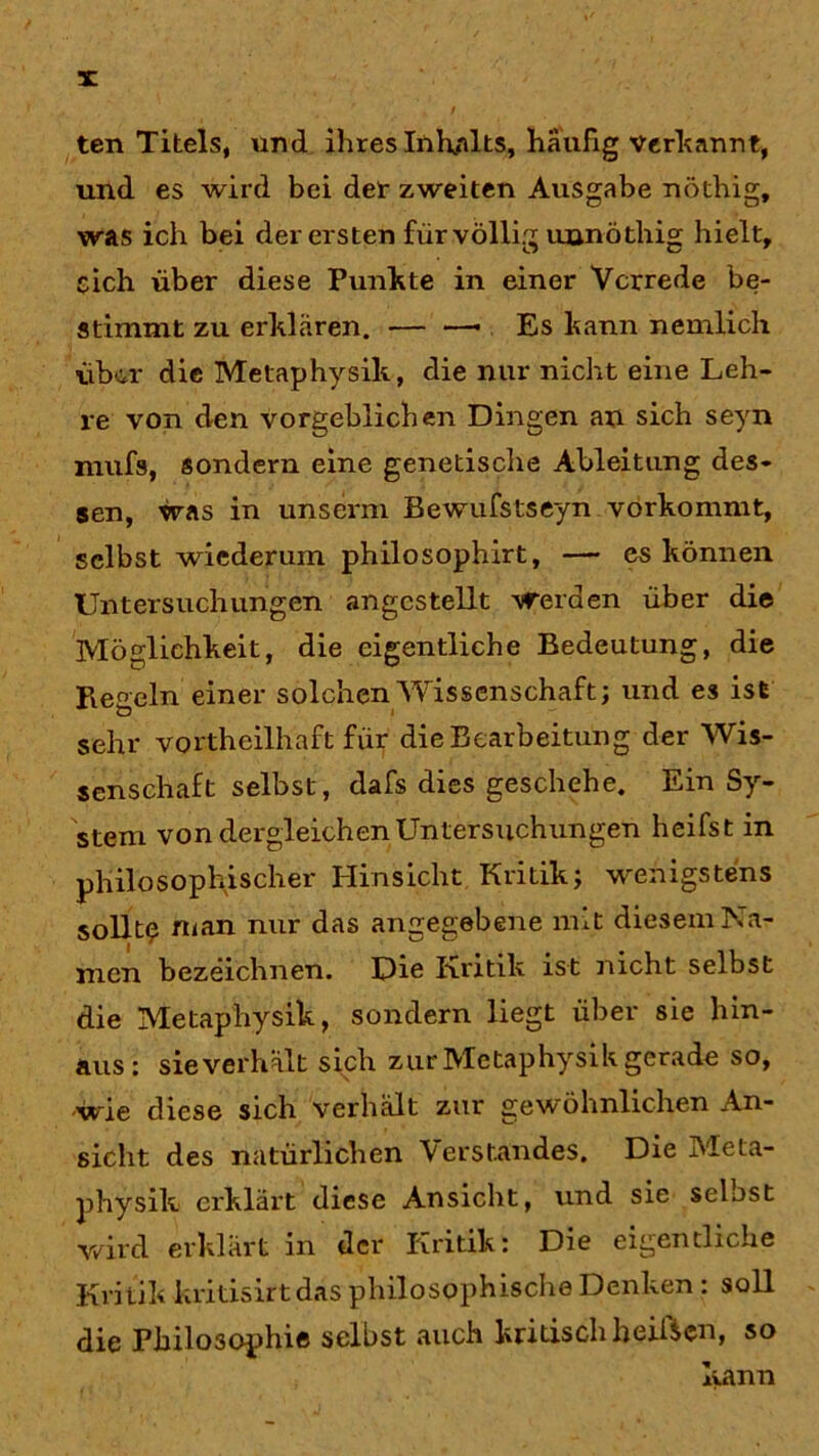 ten Titels, und ihres Inhalts, häufig Verkannt, und es wird bei der zweiten Ausgabe nöthig, was ich bei der ersten für völlig unnöthig hielt, eich über diese Punkte in einer Vorrede be- stimmt zu erklären. . Es kann nemlich über die Metaphysik, die nur nicht eine Leh- re von den vorgeblichen Dingen an sich seyn niufs, sondern eine genetische Ableitung des- sen, was in unserm Bewufstseyn vorkommt, selbst wiederum philosophirt, — es können Untersuchungen angcstellt werden über die Möglichkeit, die eigentliche Bedeutung, die Regeln einer solchen Wissenschaft; und es ist O sehr vorteilhaft für die Bearbeitung der Wis- senschaft selbst, dafs dies geschehe. Ein Sy- stem von dergleichen Untersuchungen heifst in philosophischer Hinsicht Kritik; wenigstens sollte n<an nur angegebene mit diesem Na- men bezeichnen. Die Kritik ist nicht selbst die Metaphysik, sondern liegt über sie hin- aus: sie verhält sich zur Metaphysik gerade so, wie diese sich verhält zur gewöhnlichen An- sicht des natürlichen Verstandes. Die Meta- physik erklärt diese Ansicht, und sie selost wird erklärt in der Kritik: Die eigentliche Kritik kritisirtdas philosophische Denken : soll die Philosophie selbst auch kritisch heiften, so kann