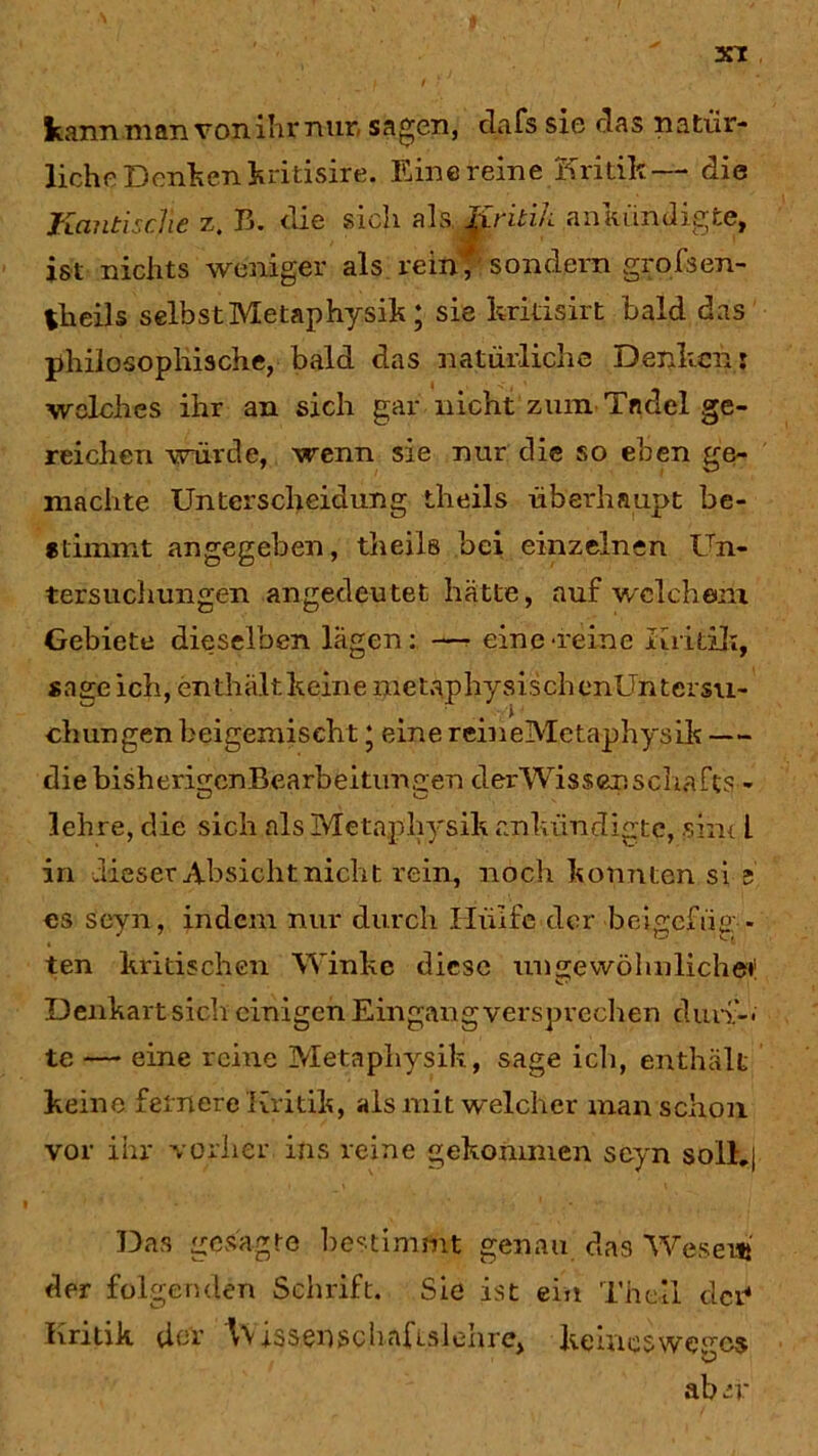 kann man von ihr nur sagen, dafs sie das natür- liche Denkenkritisire. Einereine Kritik— die KantiscHe z. B. die sich als Kritik aniuindigte, ist nichts weniger als rein* sondern grofsen- theils selbst Metaphysik ; sie kridsirt bald das philosophische, bald das natürliche Denken: welches ihr an sich gar nicht zum Tadel ge- reichen würde, wenn sie nur die so eben ge- machte Unterscheidung theils überhaupt be- stimmt angegeben, theils bei einzelnen Un- tersuchungen angedeutet hätte, auf welchem Gebiete dieselben lägen: —- eine‘reine Kritik, sage ich, en thält keine metaphysisch enUntersu- chungen beigexniseht ‘ eine rcineMetaphysik — die bisherigcnBearbeitunaen derWisser.Schafts - lehre, die sich als Metaphysik «ankündigte, sint l in dieser Absicht nicht rein, noch konnten si e es scyn, indem nur durch Hülfe der beigefiig - ten kritischen Winke diese ungewöhnliche»1 Denkart sich einigen Eingang versprechen dun>, te — eine reine Metaphysik, sage ich, enthält keine fernere Kritik, als mit welcher man schon vor ihr vorher ins reine gekommen scyn solh| Das gesagte bestimmt genau das Wesen*' der folgenden Schrift. Sie ist ein Th eil der* Kritik der Wissen schaf islehre, keines weges ab iv