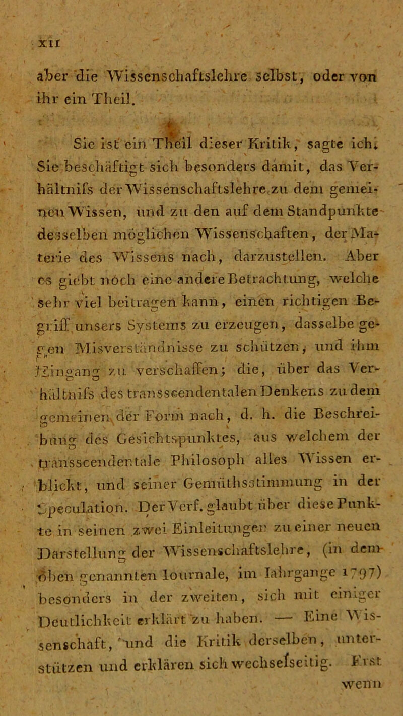aber die Wissenschaftslehre selbst, oder von ihr ein Th eil. i • ' ’ •; ■ • w Sic ist ein Thcil dieser Kritik, sagte ich* Sie beschäftigt sich besonders damit, das Yer- hältnifs der Wissenschaftslehre zu dem gemei- nen Wissen, und zu den auf dem Standpunkte desselben möglichen Wissenschaften, der Ma- terie des Wissens nach, darzustellen. Aber es giebt nöch eine andere Betrachtung, welche sehr viel beitragen kann, einen richtigen Be- griff, unsers Systems zu erzeugen, dasselbe ge- £7eil Misverständnisse zu schützen, und ihm s . Eingang zu verschaffen; die, über das Ver- hältnifs des transscendentalenDenkens zudem emeinexivder Form nach, d. h. die Beschrei- Ö v bung des Gesichtspunktes, aus welchem der . transscendentale Philosoph alles Wissen er- blickt, und seiner GemüLhsslimmung in der tipeculation. Der Verf. glaubt über diese Punk- tt3 in seinen zwei Einleitungen zu einer neuen Darstellung der Wissenschaftslehre, (in dem XD oben .rrenannten lournale, im Iahrgange i?97) v CD besonders in der zweiten, sich mit einiger Deutlichkeit erklärt zu haben. — Eine M is- senschaft, und die Kritik derselben, unter- stützen und erklären sich wechselseitig. Erst wenn